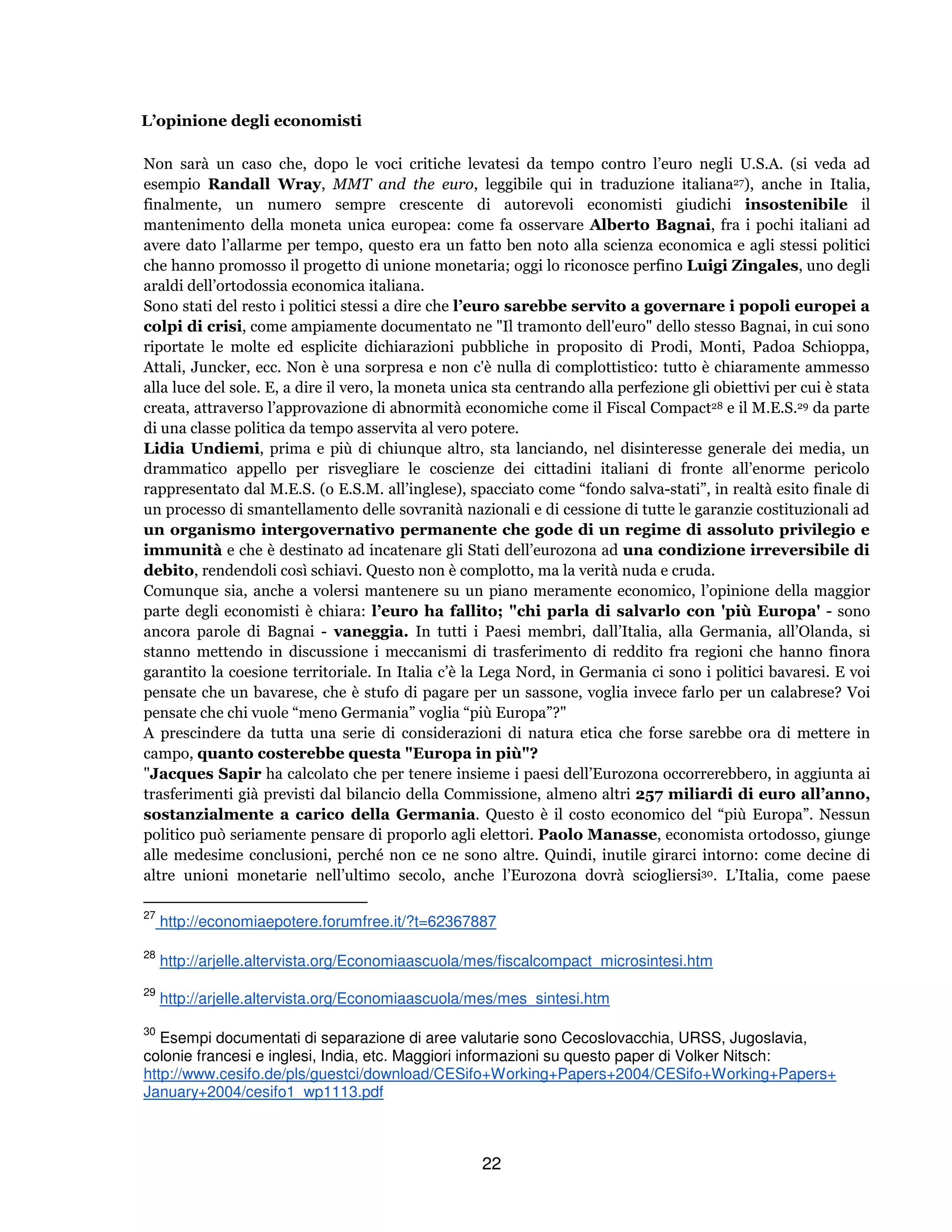 22
L’opinione degli economisti
Non sarà un caso che, dopo le voci critiche levatesi da tempo contro l’euro negli U.S.A. (si veda ad
esempio Randall Wray, MMT and the euro, leggibile qui in traduzione italiana27), anche in Italia,
finalmente, un numero sempre crescente di autorevoli economisti giudichi insostenibile il
mantenimento della moneta unica europea: come fa osservare Alberto Bagnai, fra i pochi italiani ad
avere dato l’allarme per tempo, questo era un fatto ben noto alla scienza economica e agli stessi politici
che hanno promosso il progetto di unione monetaria; oggi lo riconosce perfino Luigi Zingales, uno degli
araldi dell’ortodossia economica italiana.
Sono stati del resto i politici stessi a dire che l’euro sarebbe servito a governare i popoli europei a
colpi di crisi, come ampiamente documentato ne "Il tramonto dell'euro" dello stesso Bagnai, in cui sono
riportate le molte ed esplicite dichiarazioni pubbliche in proposito di Prodi, Monti, Padoa Schioppa,
Attali, Juncker, ecc. Non è una sorpresa e non c'è nulla di complottistico: tutto è chiaramente ammesso
alla luce del sole. E, a dire il vero, la moneta unica sta centrando alla perfezione gli obiettivi per cui è stata
creata, attraverso l’approvazione di abnormità economiche come il Fiscal Compact28 e il M.E.S.29 da parte
di una classe politica da tempo asservita al vero potere.
Lidia Undiemi, prima e più di chiunque altro, sta lanciando, nel disinteresse generale dei media, un
drammatico appello per risvegliare le coscienze dei cittadini italiani di fronte all’enorme pericolo
rappresentato dal M.E.S. (o E.S.M. all’inglese), spacciato come “fondo salva-stati”, in realtà esito finale di
un processo di smantellamento delle sovranità nazionali e di cessione di tutte le garanzie costituzionali ad
un organismo intergovernativo permanente che gode di un regime di assoluto privilegio e
immunità e che è destinato ad incatenare gli Stati dell’eurozona ad una condizione irreversibile di
debito, rendendoli così schiavi. Questo non è complotto, ma la verità nuda e cruda.
Comunque sia, anche a volersi mantenere su un piano meramente economico, l’opinione della maggior
parte degli economisti è chiara: l’euro ha fallito; "chi parla di salvarlo con 'più Europa' - sono
ancora parole di Bagnai - vaneggia. In tutti i Paesi membri, dall’Italia, alla Germania, all’Olanda, si
stanno mettendo in discussione i meccanismi di trasferimento di reddito fra regioni che hanno finora
garantito la coesione territoriale. In Italia c’è la Lega Nord, in Germania ci sono i politici bavaresi. E voi
pensate che un bavarese, che è stufo di pagare per un sassone, voglia invece farlo per un calabrese? Voi
pensate che chi vuole “meno Germania” voglia “più Europa”?"
A prescindere da tutta una serie di considerazioni di natura etica che forse sarebbe ora di mettere in
campo, quanto costerebbe questa "Europa in più"?
"Jacques Sapir ha calcolato che per tenere insieme i paesi dell’Eurozona occorrerebbero, in aggiunta ai
trasferimenti già previsti dal bilancio della Commissione, almeno altri 257 miliardi di euro all’anno,
sostanzialmente a carico della Germania. Questo è il costo economico del “più Europa”. Nessun
politico può seriamente pensare di proporlo agli elettori. Paolo Manasse, economista ortodosso, giunge
alle medesime conclusioni, perché non ce ne sono altre. Quindi, inutile girarci intorno: come decine di
altre unioni monetarie nell’ultimo secolo, anche l’Eurozona dovrà sciogliersi30. L’Italia, come paese
27
http://economiaepotere.forumfree.it/?t=62367887
28
http://arjelle.altervista.org/Economiaascuola/mes/fiscalcompact_microsintesi.htm
29
http://arjelle.altervista.org/Economiaascuola/mes/mes_sintesi.htm
30
Esempi documentati di separazione di aree valutarie sono Cecoslovacchia, URSS, Jugoslavia,
colonie francesi e inglesi, India, etc. Maggiori informazioni su questo paper di Volker Nitsch:
http://www.cesifo.de/pls/guestci/download/CESifo+Working+Papers+2004/CESifo+Working+Papers+
January+2004/cesifo1_wp1113.pdf
 