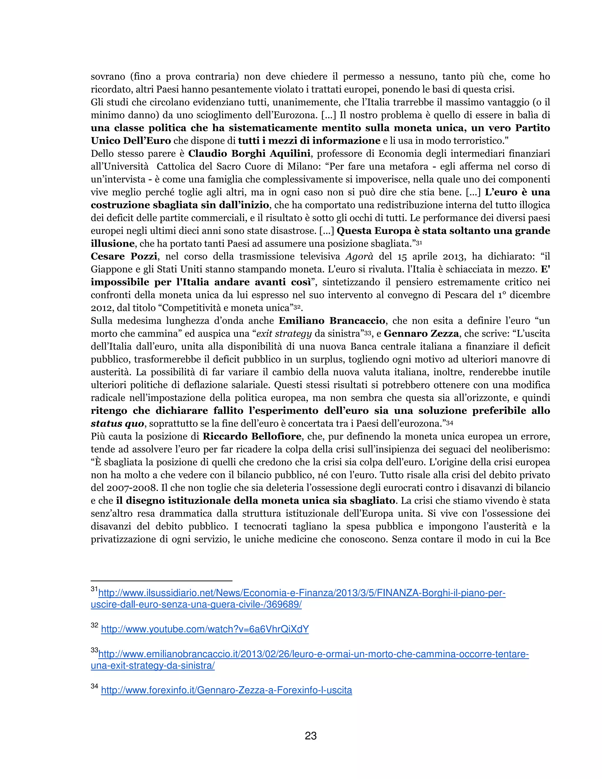 23
sovrano (fino a prova contraria) non deve chiedere il permesso a nessuno, tanto più che, come ho
ricordato, altri Paesi hanno pesantemente violato i trattati europei, ponendo le basi di questa crisi.
Gli studi che circolano evidenziano tutti, unanimemente, che l’Italia trarrebbe il massimo vantaggio (o il
minimo danno) da uno scioglimento dell’Eurozona. [...] Il nostro problema è quello di essere in balìa di
una classe politica che ha sistematicamente mentito sulla moneta unica, un vero Partito
Unico Dell’Euro che dispone di tutti i mezzi di informazione e li usa in modo terroristico."
Dello stesso parere è Claudio Borghi Aquilini, professore di Economia degli intermediari finanziari
all’Università Cattolica del Sacro Cuore di Milano: “Per fare una metafora - egli afferma nel corso di
un’intervista - è come una famiglia che complessivamente si impoverisce, nella quale uno dei componenti
vive meglio perché toglie agli altri, ma in ogni caso non si può dire che stia bene. [...] L’euro è una
costruzione sbagliata sin dall’inizio, che ha comportato una redistribuzione interna del tutto illogica
dei deficit delle partite commerciali, e il risultato è sotto gli occhi di tutti. Le performance dei diversi paesi
europei negli ultimi dieci anni sono state disastrose. [...] Questa Europa è stata soltanto una grande
illusione, che ha portato tanti Paesi ad assumere una posizione sbagliata.”31
Cesare Pozzi, nel corso della trasmissione televisiva Agorà del 15 aprile 2013, ha dichiarato: “il
Giappone e gli Stati Uniti stanno stampando moneta. L'euro si rivaluta. l'Italia è schiacciata in mezzo. E'
impossibile per l'Italia andare avanti così”, sintetizzando il pensiero estremamente critico nei
confronti della moneta unica da lui espresso nel suo intervento al convegno di Pescara del 1° dicembre
2012, dal titolo “Competitività e moneta unica”32.
Sulla medesima lunghezza d’onda anche Emiliano Brancaccio, che non esita a definire l’euro “un
morto che cammina” ed auspica una “exit strategy da sinistra”33, e Gennaro Zezza, che scrive: “L’uscita
dell’Italia dall’euro, unita alla disponibilità di una nuova Banca centrale italiana a finanziare il deficit
pubblico, trasformerebbe il deficit pubblico in un surplus, togliendo ogni motivo ad ulteriori manovre di
austerità. La possibilità di far variare il cambio della nuova valuta italiana, inoltre, renderebbe inutile
ulteriori politiche di deflazione salariale. Questi stessi risultati si potrebbero ottenere con una modifica
radicale nell’impostazione della politica europea, ma non sembra che questa sia all’orizzonte, e quindi
ritengo che dichiarare fallito l’esperimento dell’euro sia una soluzione preferibile allo
status quo, soprattutto se la fine dell’euro è concertata tra i Paesi dell’eurozona.”34
Più cauta la posizione di Riccardo Bellofiore, che, pur definendo la moneta unica europea un errore,
tende ad assolvere l’euro per far ricadere la colpa della crisi sull’insipienza dei seguaci del neoliberismo:
“È sbagliata la posizione di quelli che credono che la crisi sia colpa dell'euro. L'origine della crisi europea
non ha molto a che vedere con il bilancio pubblico, né con l'euro. Tutto risale alla crisi del debito privato
del 2007-2008. Il che non toglie che sia deleteria l’ossessione degli eurocrati contro i disavanzi di bilancio
e che il disegno istituzionale della moneta unica sia sbagliato. La crisi che stiamo vivendo è stata
senz’altro resa drammatica dalla struttura istituzionale dell'Europa unita. Si vive con l'ossessione dei
disavanzi del debito pubblico. I tecnocrati tagliano la spesa pubblica e impongono l’austerità e la
privatizzazione di ogni servizio, le uniche medicine che conoscono. Senza contare il modo in cui la Bce
31
http://www.ilsussidiario.net/News/Economia-e-Finanza/2013/3/5/FINANZA-Borghi-il-piano-per-
uscire-dall-euro-senza-una-guera-civile-/369689/
32
http://www.youtube.com/watch?v=6a6VhrQiXdY
33
http://www.emilianobrancaccio.it/2013/02/26/leuro-e-ormai-un-morto-che-cammina-occorre-tentare-
una-exit-strategy-da-sinistra/
34
http://www.forexinfo.it/Gennaro-Zezza-a-Forexinfo-l-uscita
 