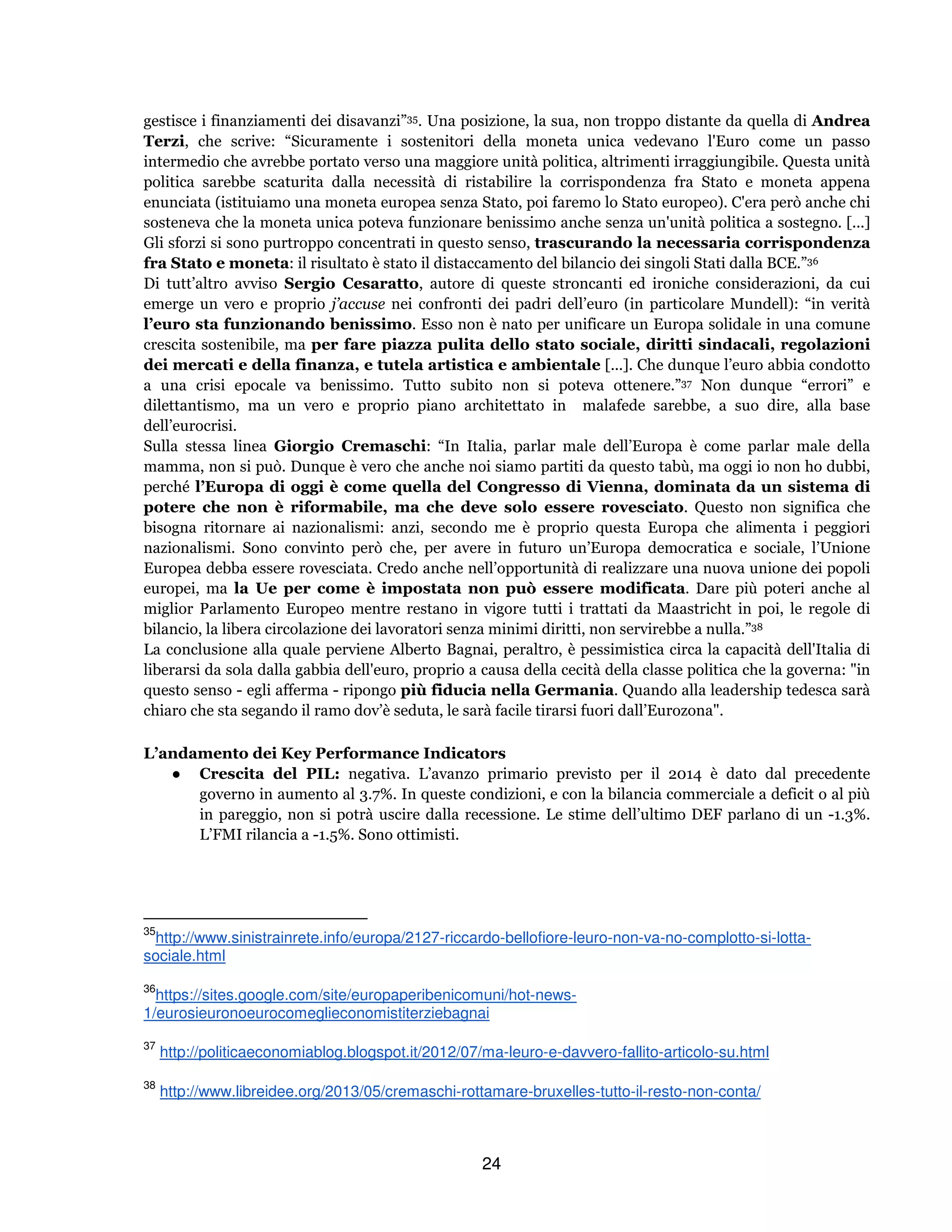 24
gestisce i finanziamenti dei disavanzi”35. Una posizione, la sua, non troppo distante da quella di Andrea
Terzi, che scrive: “Sicuramente i sostenitori della moneta unica vedevano l'Euro come un passo
intermedio che avrebbe portato verso una maggiore unità politica, altrimenti irraggiungibile. Questa unità
politica sarebbe scaturita dalla necessità di ristabilire la corrispondenza fra Stato e moneta appena
enunciata (istituiamo una moneta europea senza Stato, poi faremo lo Stato europeo). C'era però anche chi
sosteneva che la moneta unica poteva funzionare benissimo anche senza un'unità politica a sostegno. [...]
Gli sforzi si sono purtroppo concentrati in questo senso, trascurando la necessaria corrispondenza
fra Stato e moneta: il risultato è stato il distaccamento del bilancio dei singoli Stati dalla BCE.”36
Di tutt’altro avviso Sergio Cesaratto, autore di queste stroncanti ed ironiche considerazioni, da cui
emerge un vero e proprio j’accuse nei confronti dei padri dell’euro (in particolare Mundell): “in verità
l’euro sta funzionando benissimo. Esso non è nato per unificare un Europa solidale in una comune
crescita sostenibile, ma per fare piazza pulita dello stato sociale, diritti sindacali, regolazioni
dei mercati e della finanza, e tutela artistica e ambientale [...]. Che dunque l’euro abbia condotto
a una crisi epocale va benissimo. Tutto subito non si poteva ottenere.”37 Non dunque “errori” e
dilettantismo, ma un vero e proprio piano architettato in malafede sarebbe, a suo dire, alla base
dell’eurocrisi.
Sulla stessa linea Giorgio Cremaschi: “In Italia, parlar male dell’Europa è come parlar male della
mamma, non si può. Dunque è vero che anche noi siamo partiti da questo tabù, ma oggi io non ho dubbi,
perché l’Europa di oggi è come quella del Congresso di Vienna, dominata da un sistema di
potere che non è riformabile, ma che deve solo essere rovesciato. Questo non significa che
bisogna ritornare ai nazionalismi: anzi, secondo me è proprio questa Europa che alimenta i peggiori
nazionalismi. Sono convinto però che, per avere in futuro un’Europa democratica e sociale, l’Unione
Europea debba essere rovesciata. Credo anche nell’opportunità di realizzare una nuova unione dei popoli
europei, ma la Ue per come è impostata non può essere modificata. Dare più poteri anche al
miglior Parlamento Europeo mentre restano in vigore tutti i trattati da Maastricht in poi, le regole di
bilancio, la libera circolazione dei lavoratori senza minimi diritti, non servirebbe a nulla.”38
La conclusione alla quale perviene Alberto Bagnai, peraltro, è pessimistica circa la capacità dell'Italia di
liberarsi da sola dalla gabbia dell'euro, proprio a causa della cecità della classe politica che la governa: "in
questo senso - egli afferma - ripongo più fiducia nella Germania. Quando alla leadership tedesca sarà
chiaro che sta segando il ramo dov’è seduta, le sarà facile tirarsi fuori dall’Eurozona".
L’andamento dei Key Performance Indicators
● Crescita del PIL: negativa. L’avanzo primario previsto per il 2014 è dato dal precedente
governo in aumento al 3.7%. In queste condizioni, e con la bilancia commerciale a deficit o al più
in pareggio, non si potrà uscire dalla recessione. Le stime dell’ultimo DEF parlano di un -1.3%.
L’FMI rilancia a -1.5%. Sono ottimisti.
35
http://www.sinistrainrete.info/europa/2127-riccardo-bellofiore-leuro-non-va-no-complotto-si-lotta-
sociale.html
36
https://sites.google.com/site/europaperibenicomuni/hot-news-
1/eurosieuronoeurocomeglieconomistiterziebagnai
37
http://politicaeconomiablog.blogspot.it/2012/07/ma-leuro-e-davvero-fallito-articolo-su.html
38
http://www.libreidee.org/2013/05/cremaschi-rottamare-bruxelles-tutto-il-resto-non-conta/
 