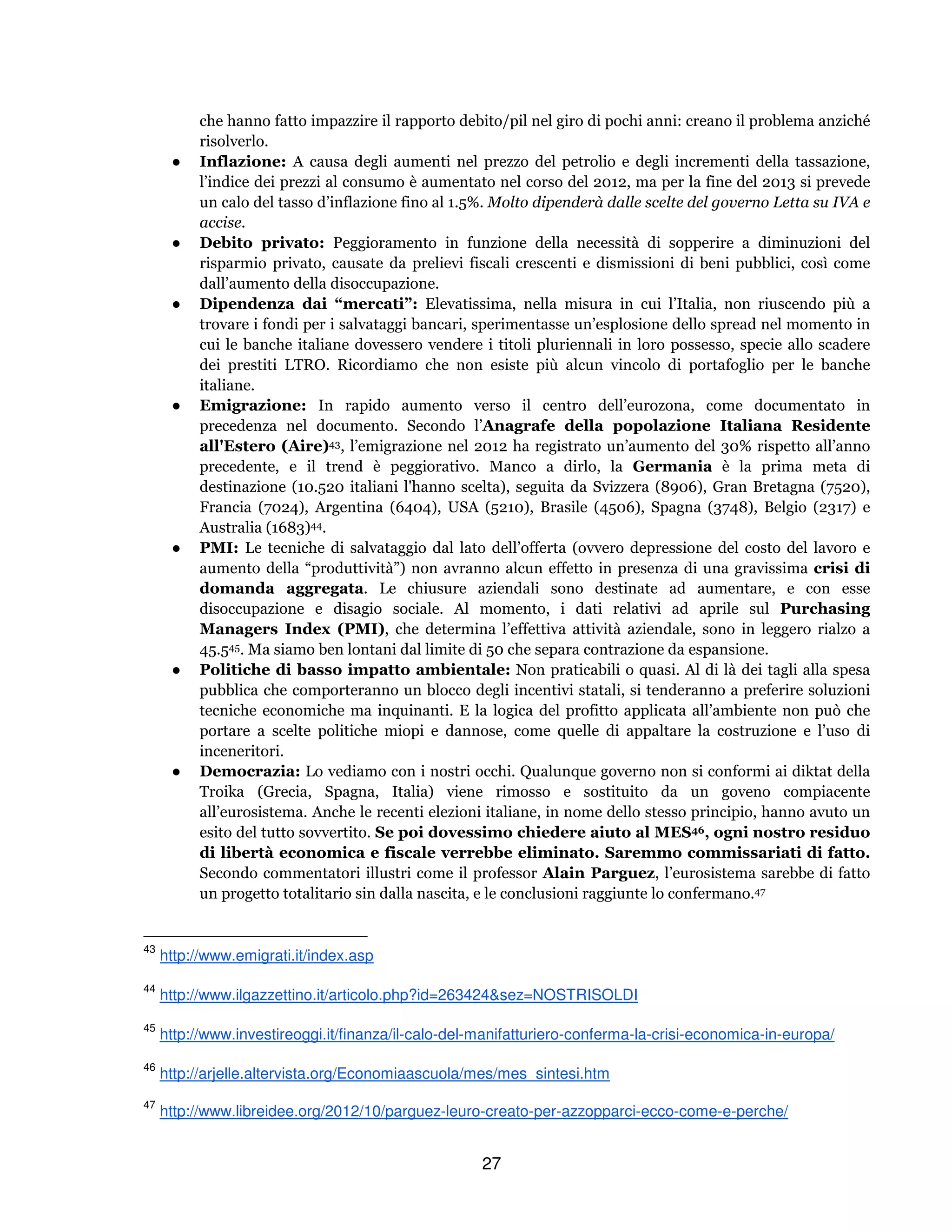 27
che hanno fatto impazzire il rapporto debito/pil nel giro di pochi anni: creano il problema anziché
risolverlo.
● Inflazione: A causa degli aumenti nel prezzo del petrolio e degli incrementi della tassazione,
l’indice dei prezzi al consumo è aumentato nel corso del 2012, ma per la fine del 2013 si prevede
un calo del tasso d’inflazione fino al 1.5%. Molto dipenderà dalle scelte del governo Letta su IVA e
accise.
● Debito privato: Peggioramento in funzione della necessità di sopperire a diminuzioni del
risparmio privato, causate da prelievi fiscali crescenti e dismissioni di beni pubblici, così come
dall’aumento della disoccupazione.
● Dipendenza dai “mercati”: Elevatissima, nella misura in cui l’Italia, non riuscendo più a
trovare i fondi per i salvataggi bancari, sperimentasse un’esplosione dello spread nel momento in
cui le banche italiane dovessero vendere i titoli pluriennali in loro possesso, specie allo scadere
dei prestiti LTRO. Ricordiamo che non esiste più alcun vincolo di portafoglio per le banche
italiane.
● Emigrazione: In rapido aumento verso il centro dell’eurozona, come documentato in
precedenza nel documento. Secondo l’Anagrafe della popolazione Italiana Residente
all'Estero (Aire)43, l’emigrazione nel 2012 ha registrato un’aumento del 30% rispetto all’anno
precedente, e il trend è peggiorativo. Manco a dirlo, la Germania è la prima meta di
destinazione (10.520 italiani l'hanno scelta), seguita da Svizzera (8906), Gran Bretagna (7520),
Francia (7024), Argentina (6404), USA (5210), Brasile (4506), Spagna (3748), Belgio (2317) e
Australia (1683)44.
● PMI: Le tecniche di salvataggio dal lato dell’offerta (ovvero depressione del costo del lavoro e
aumento della “produttività”) non avranno alcun effetto in presenza di una gravissima crisi di
domanda aggregata. Le chiusure aziendali sono destinate ad aumentare, e con esse
disoccupazione e disagio sociale. Al momento, i dati relativi ad aprile sul Purchasing
Managers Index (PMI), che determina l’effettiva attività aziendale, sono in leggero rialzo a
45.545. Ma siamo ben lontani dal limite di 50 che separa contrazione da espansione.
● Politiche di basso impatto ambientale: Non praticabili o quasi. Al di là dei tagli alla spesa
pubblica che comporteranno un blocco degli incentivi statali, si tenderanno a preferire soluzioni
tecniche economiche ma inquinanti. E la logica del profitto applicata all’ambiente non può che
portare a scelte politiche miopi e dannose, come quelle di appaltare la costruzione e l’uso di
inceneritori.
● Democrazia: Lo vediamo con i nostri occhi. Qualunque governo non si conformi ai diktat della
Troika (Grecia, Spagna, Italia) viene rimosso e sostituito da un goveno compiacente
all’eurosistema. Anche le recenti elezioni italiane, in nome dello stesso principio, hanno avuto un
esito del tutto sovvertito. Se poi dovessimo chiedere aiuto al MES46, ogni nostro residuo
di libertà economica e fiscale verrebbe eliminato. Saremmo commissariati di fatto.
Secondo commentatori illustri come il professor Alain Parguez, l’eurosistema sarebbe di fatto
un progetto totalitario sin dalla nascita, e le conclusioni raggiunte lo confermano.47
43
http://www.emigrati.it/index.asp
44
http://www.ilgazzettino.it/articolo.php?id=263424&sez=NOSTRISOLDI
45
http://www.investireoggi.it/finanza/il-calo-del-manifatturiero-conferma-la-crisi-economica-in-europa/
46
http://arjelle.altervista.org/Economiaascuola/mes/mes_sintesi.htm
47
http://www.libreidee.org/2012/10/parguez-leuro-creato-per-azzopparci-ecco-come-e-perche/
 