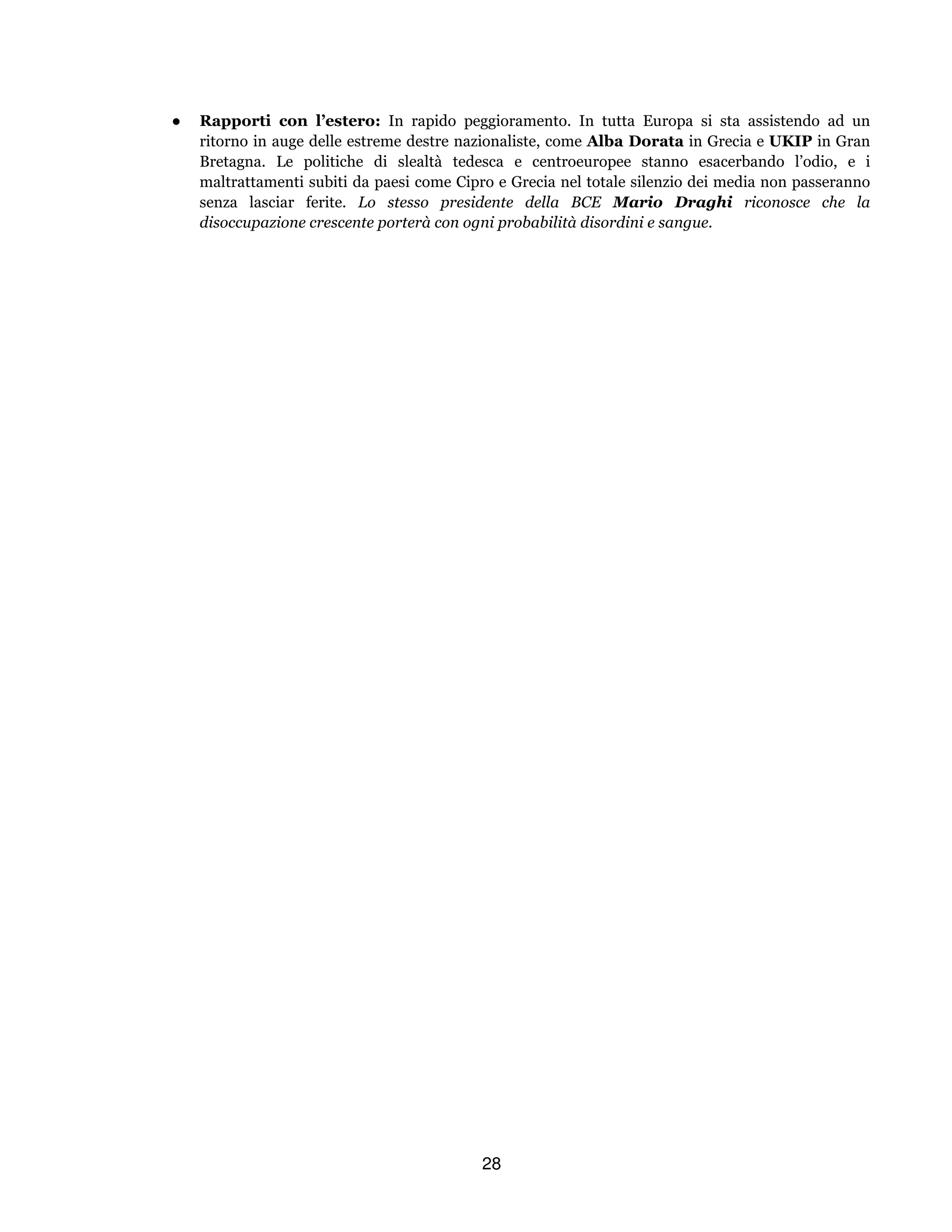 28
● Rapporti con l’estero: In rapido peggioramento. In tutta Europa si sta assistendo ad un
ritorno in auge delle estreme destre nazionaliste, come Alba Dorata in Grecia e UKIP in Gran
Bretagna. Le politiche di slealtà tedesca e centroeuropee stanno esacerbando l’odio, e i
maltrattamenti subiti da paesi come Cipro e Grecia nel totale silenzio dei media non passeranno
senza lasciar ferite. Lo stesso presidente della BCE Mario Draghi riconosce che la
disoccupazione crescente porterà con ogni probabilità disordini e sangue.
 