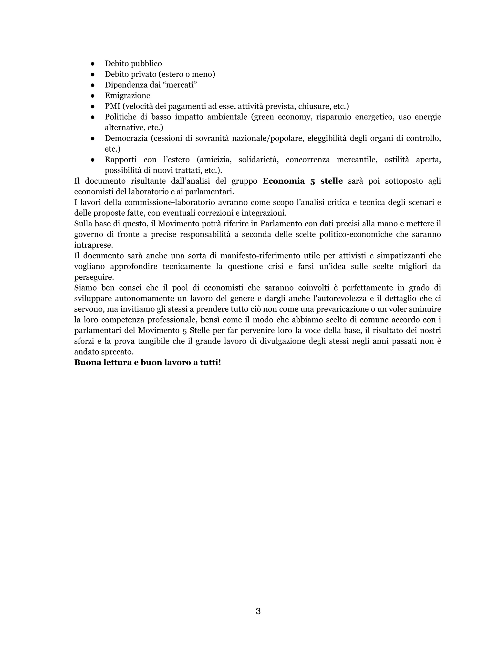 3
● Debito pubblico
● Debito privato (estero o meno)
● Dipendenza dai “mercati”
● Emigrazione
● PMI (velocità dei pagamenti ad esse, attività prevista, chiusure, etc.)
● Politiche di basso impatto ambientale (green economy, risparmio energetico, uso energie
alternative, etc.)
● Democrazia (cessioni di sovranità nazionale/popolare, eleggibilità degli organi di controllo,
etc.)
● Rapporti con l’estero (amicizia, solidarietà, concorrenza mercantile, ostilità aperta,
possibilità di nuovi trattati, etc.).
Il documento risultante dall’analisi del gruppo Economia 5 stelle sarà poi sottoposto agli
economisti del laboratorio e ai parlamentari.
I lavori della commissione-laboratorio avranno come scopo l’analisi critica e tecnica degli scenari e
delle proposte fatte, con eventuali correzioni e integrazioni.
Sulla base di questo, il Movimento potrà riferire in Parlamento con dati precisi alla mano e mettere il
governo di fronte a precise responsabilità a seconda delle scelte politico-economiche che saranno
intraprese.
Il documento sarà anche una sorta di manifesto-riferimento utile per attivisti e simpatizzanti che
vogliano approfondire tecnicamente la questione crisi e farsi un’idea sulle scelte migliori da
perseguire.
Siamo ben consci che il pool di economisti che saranno coinvolti è perfettamente in grado di
sviluppare autonomamente un lavoro del genere e dargli anche l’autorevolezza e il dettaglio che ci
servono, ma invitiamo gli stessi a prendere tutto ciò non come una prevaricazione o un voler sminuire
la loro competenza professionale, bensì come il modo che abbiamo scelto di comune accordo con i
parlamentari del Movimento 5 Stelle per far pervenire loro la voce della base, il risultato dei nostri
sforzi e la prova tangibile che il grande lavoro di divulgazione degli stessi negli anni passati non è
andato sprecato.
Buona lettura e buon lavoro a tutti!
 
