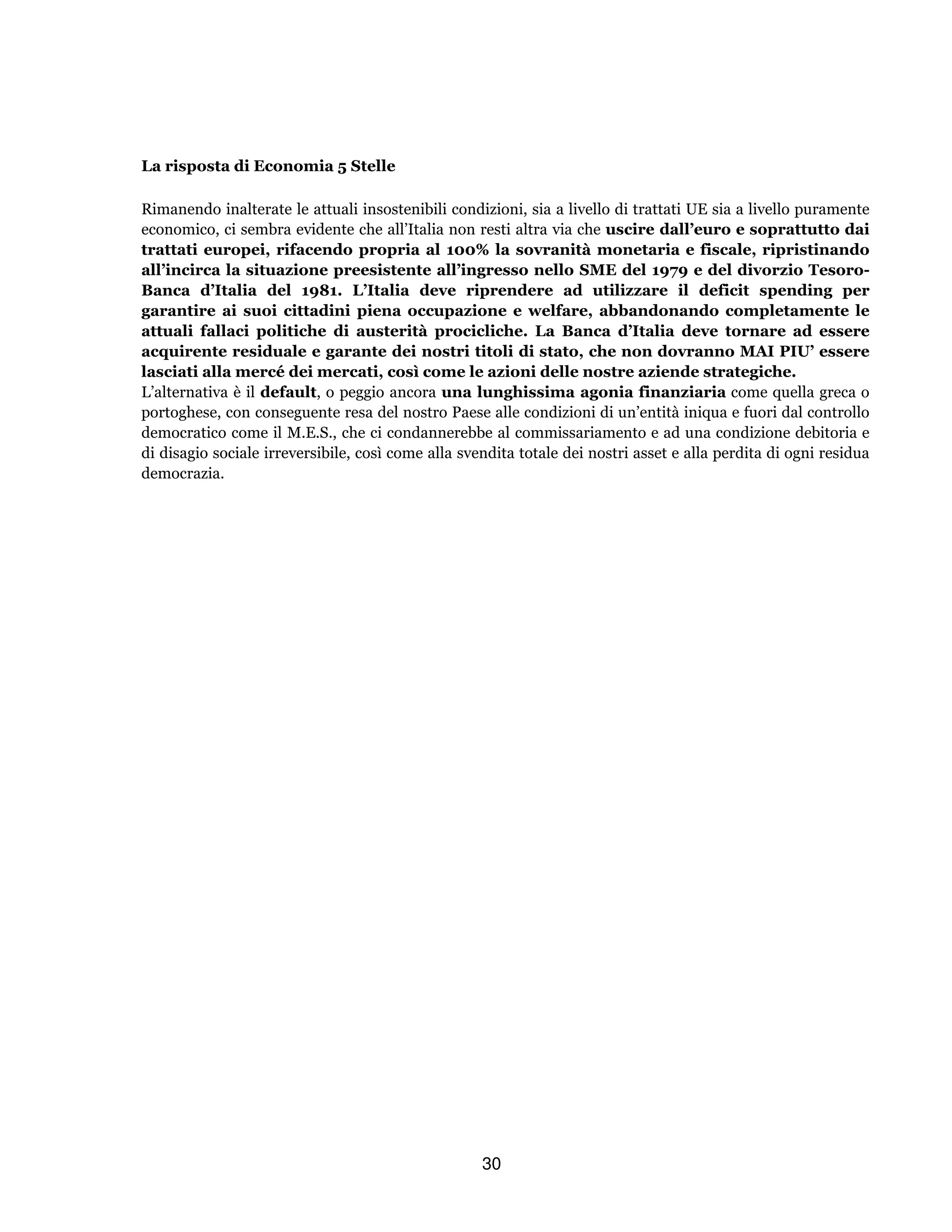 30
La risposta di Economia 5 Stelle
Rimanendo inalterate le attuali insostenibili condizioni, sia a livello di trattati UE sia a livello puramente
economico, ci sembra evidente che all’Italia non resti altra via che uscire dall’euro e soprattutto dai
trattati europei, rifacendo propria al 100% la sovranità monetaria e fiscale, ripristinando
all’incirca la situazione preesistente all’ingresso nello SME del 1979 e del divorzio Tesoro-
Banca d’Italia del 1981. L’Italia deve riprendere ad utilizzare il deficit spending per
garantire ai suoi cittadini piena occupazione e welfare, abbandonando completamente le
attuali fallaci politiche di austerità procicliche. La Banca d’Italia deve tornare ad essere
acquirente residuale e garante dei nostri titoli di stato, che non dovranno MAI PIU’ essere
lasciati alla mercé dei mercati, così come le azioni delle nostre aziende strategiche.
L’alternativa è il default, o peggio ancora una lunghissima agonia finanziaria come quella greca o
portoghese, con conseguente resa del nostro Paese alle condizioni di un’entità iniqua e fuori dal controllo
democratico come il M.E.S., che ci condannerebbe al commissariamento e ad una condizione debitoria e
di disagio sociale irreversibile, così come alla svendita totale dei nostri asset e alla perdita di ogni residua
democrazia.
 