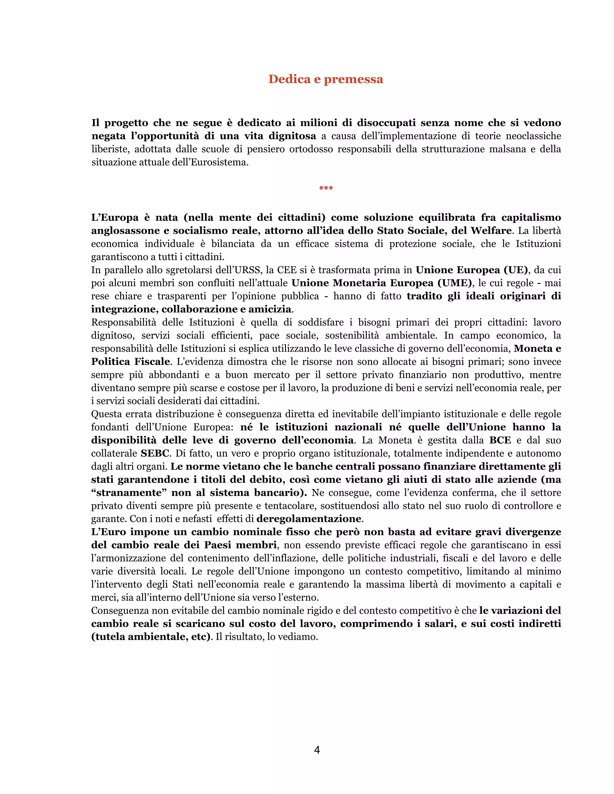 4
Dedica e premessa
Il progetto che ne segue è dedicato ai milioni di disoccupati senza nome che si vedono
negata l’opportunità di una vita dignitosa a causa dell’implementazione di teorie neoclassiche
liberiste, adottata dalle scuole di pensiero ortodosso responsabili della strutturazione malsana e della
situazione attuale dell’Eurosistema.
***
L’Europa è nata (nella mente dei cittadini) come soluzione equilibrata fra capitalismo
anglosassone e socialismo reale, attorno all’idea dello Stato Sociale, del Welfare. La libertà
economica individuale è bilanciata da un efficace sistema di protezione sociale, che le Istituzioni
garantiscono a tutti i cittadini.
In parallelo allo sgretolarsi dell’URSS, la CEE si è trasformata prima in Unione Europea (UE), da cui
poi alcuni membri son confluiti nell’attuale Unione Monetaria Europea (UME), le cui regole - mai
rese chiare e trasparenti per l’opinione pubblica - hanno di fatto tradito gli ideali originari di
integrazione, collaborazione e amicizia.
Responsabilità delle Istituzioni è quella di soddisfare i bisogni primari dei propri cittadini: lavoro
dignitoso, servizi sociali efficienti, pace sociale, sostenibilità ambientale. In campo economico, la
responsabilità delle Istituzioni si esplica utilizzando le leve classiche di governo dell’economia, Moneta e
Politica Fiscale. L’evidenza dimostra che le risorse non sono allocate ai bisogni primari; sono invece
sempre più abbondanti e a buon mercato per il settore privato finanziario non produttivo, mentre
diventano sempre più scarse e costose per il lavoro, la produzione di beni e servizi nell’economia reale, per
i servizi sociali desiderati dai cittadini.
Questa errata distribuzione è conseguenza diretta ed inevitabile dell’impianto istituzionale e delle regole
fondanti dell’Unione Europea: né le istituzioni nazionali né quelle dell’Unione hanno la
disponibilità delle leve di governo dell’economia. La Moneta è gestita dalla BCE e dal suo
collaterale SEBC. Di fatto, un vero e proprio organo istituzionale, totalmente indipendente e autonomo
dagli altri organi. Le norme vietano che le banche centrali possano finanziare direttamente gli
stati garantendone i titoli del debito, così come vietano gli aiuti di stato alle aziende (ma
“stranamente” non al sistema bancario). Ne consegue, come l’evidenza conferma, che il settore
privato diventi sempre più presente e tentacolare, sostituendosi allo stato nel suo ruolo di controllore e
garante. Con i noti e nefasti effetti di deregolamentazione.
L’Euro impone un cambio nominale fisso che però non basta ad evitare gravi divergenze
del cambio reale dei Paesi membri, non essendo previste efficaci regole che garantiscano in essi
l’armonizzazione del contenimento dell’inflazione, delle politiche industriali, fiscali e del lavoro e delle
varie diversità locali. Le regole dell’Unione impongono un contesto competitivo, limitando al minimo
l’intervento degli Stati nell’economia reale e garantendo la massima libertà di movimento a capitali e
merci, sia all’interno dell’Unione sia verso l’esterno.
Conseguenza non evitabile del cambio nominale rigido e del contesto competitivo è che le variazioni del
cambio reale si scaricano sul costo del lavoro, comprimendo i salari, e sui costi indiretti
(tutela ambientale, etc). Il risultato, lo vediamo.
 