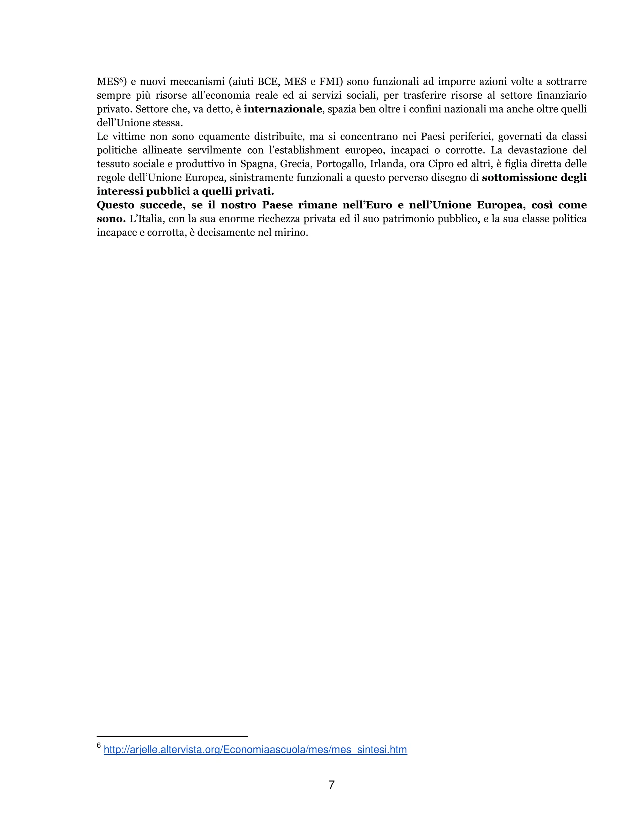 7
MES6) e nuovi meccanismi (aiuti BCE, MES e FMI) sono funzionali ad imporre azioni volte a sottrarre
sempre più risorse all’economia reale ed ai servizi sociali, per trasferire risorse al settore finanziario
privato. Settore che, va detto, è internazionale, spazia ben oltre i confini nazionali ma anche oltre quelli
dell’Unione stessa.
Le vittime non sono equamente distribuite, ma si concentrano nei Paesi periferici, governati da classi
politiche allineate servilmente con l’establishment europeo, incapaci o corrotte. La devastazione del
tessuto sociale e produttivo in Spagna, Grecia, Portogallo, Irlanda, ora Cipro ed altri, è figlia diretta delle
regole dell’Unione Europea, sinistramente funzionali a questo perverso disegno di sottomissione degli
interessi pubblici a quelli privati.
Questo succede, se il nostro Paese rimane nell’Euro e nell’Unione Europea, così come
sono. L’Italia, con la sua enorme ricchezza privata ed il suo patrimonio pubblico, e la sua classe politica
incapace e corrotta, è decisamente nel mirino.
6
http://arjelle.altervista.org/Economiaascuola/mes/mes_sintesi.htm
 