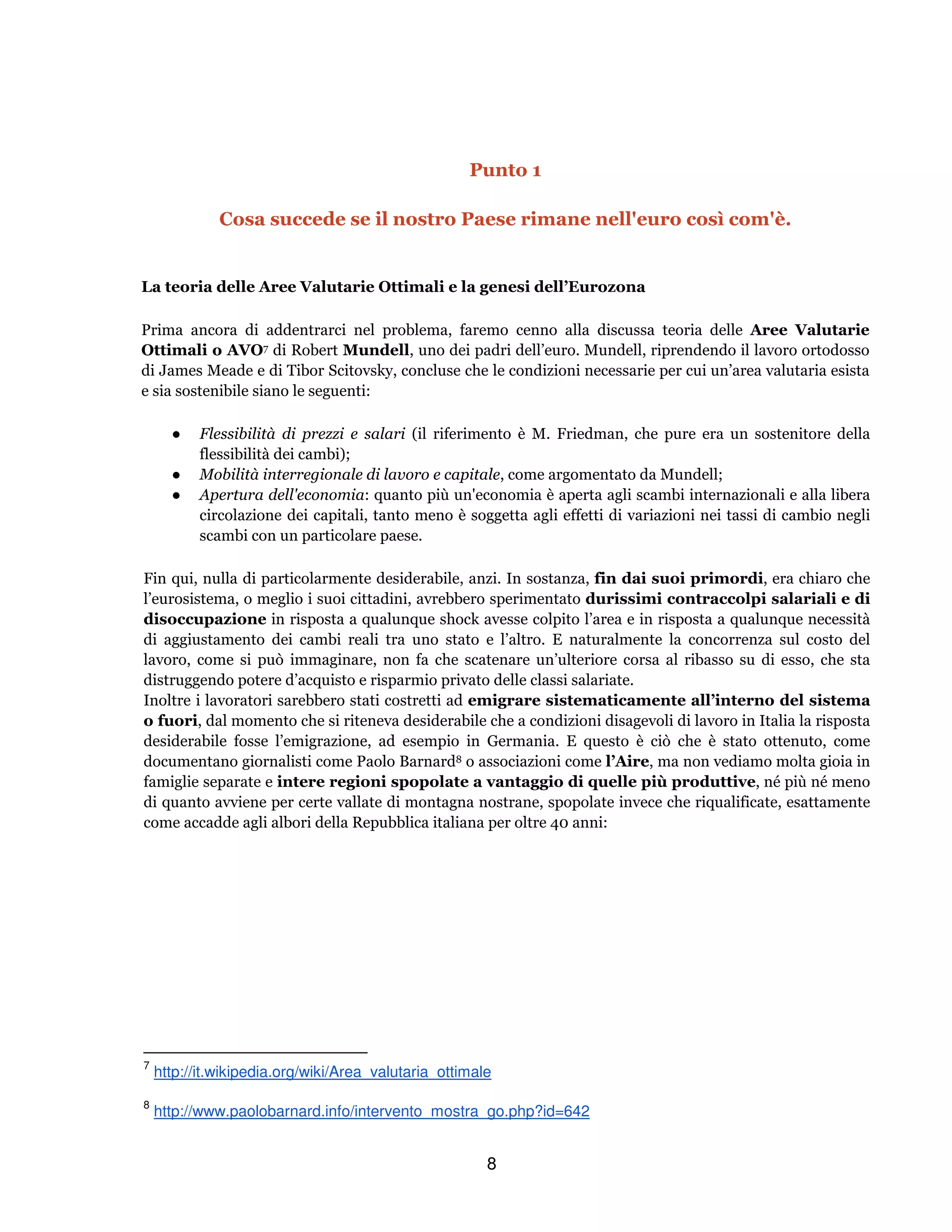 8
Punto 1
Cosa succede se il nostro Paese rimane nell'euro così com'è.
La teoria delle Aree Valutarie Ottimali e la genesi dell’Eurozona
Prima ancora di addentrarci nel problema, faremo cenno alla discussa teoria delle Aree Valutarie
Ottimali o AVO7 di Robert Mundell, uno dei padri dell’euro. Mundell, riprendendo il lavoro ortodosso
di James Meade e di Tibor Scitovsky, concluse che le condizioni necessarie per cui un’area valutaria esista
e sia sostenibile siano le seguenti:
● Flessibilità di prezzi e salari (il riferimento è M. Friedman, che pure era un sostenitore della
flessibilità dei cambi);
● Mobilità interregionale di lavoro e capitale, come argomentato da Mundell;
● Apertura dell'economia: quanto più un'economia è aperta agli scambi internazionali e alla libera
circolazione dei capitali, tanto meno è soggetta agli effetti di variazioni nei tassi di cambio negli
scambi con un particolare paese.
Fin qui, nulla di particolarmente desiderabile, anzi. In sostanza, fin dai suoi primordi, era chiaro che
l’eurosistema, o meglio i suoi cittadini, avrebbero sperimentato durissimi contraccolpi salariali e di
disoccupazione in risposta a qualunque shock avesse colpito l’area e in risposta a qualunque necessità
di aggiustamento dei cambi reali tra uno stato e l’altro. E naturalmente la concorrenza sul costo del
lavoro, come si può immaginare, non fa che scatenare un’ulteriore corsa al ribasso su di esso, che sta
distruggendo potere d’acquisto e risparmio privato delle classi salariate.
Inoltre i lavoratori sarebbero stati costretti ad emigrare sistematicamente all’interno del sistema
o fuori, dal momento che si riteneva desiderabile che a condizioni disagevoli di lavoro in Italia la risposta
desiderabile fosse l’emigrazione, ad esempio in Germania. E questo è ciò che è stato ottenuto, come
documentano giornalisti come Paolo Barnard8 o associazioni come l’Aire, ma non vediamo molta gioia in
famiglie separate e intere regioni spopolate a vantaggio di quelle più produttive, né più né meno
di quanto avviene per certe vallate di montagna nostrane, spopolate invece che riqualificate, esattamente
come accadde agli albori della Repubblica italiana per oltre 40 anni:
7
http://it.wikipedia.org/wiki/Area_valutaria_ottimale
8
http://www.paolobarnard.info/intervento_mostra_go.php?id=642
 