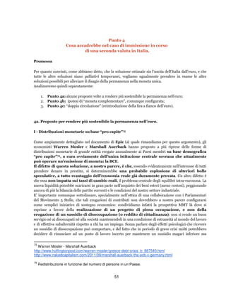 51
Punto 4
Cosa accadrebbe nel caso di immissione in corso
di una seconda valuta in Italia.
Premessa
Per quanto convinti, come abbiamo detto, che la soluzione ottimale sia l’uscita dell’Italia dall’euro, e che
tutte le altre soluzioni siano palliativi temporanei, vogliamo ugualmente prendere in esame le altre
soluzioni possibili per alleviare il disagio della permanenza nella moneta unica.
Analizzeremo quindi separatamente:
1. Punto 4a: alcune proposte volte a rendere più sostenibile la permanenza nell’euro;
2. Punto 4b: ipotesi di “moneta complementare”, comunque configurata;
3. Punto 4c: “doppia circolazione” (reintroduzione della lira a fianco dell’euro).
4a. Proposte per rendere più sostenibile la permanenza nell’euro.
I - Distribuzioni monetarie su base “pro capite”75
Come ampiamente dettagliato nel documento di Epic (al quale rimandiamo per questo argomento), gli
economisti Warren Mosler e Marshall Auerback hanno proposto a più riprese delle forme di
distribuzioni monetarie di grande entità erogate annualmente ai Paesi membri su base demografica
“pro capite”76, a cura ovviamente dell’unica istituzione centrale sovrana che attualmente
può operare un’emissione di moneta: la BCE.
Il difetto di questa soluzione, a nostro parere, è che, essendo evidentemente nell'interesse di tutti
prendere denaro in prestito, si determinerebbe una probabile esplosione di ulteriori bolle
speculative, a tutto svantaggio dell’economia reale già duramente provata. Un altro difetto è
che essa non impatta sui tassi di cambio reali, il problema centrale degli squilibri intra-eurozona. La
nuova liquidità potrebbe scaricarsi in gran parte nell'acquisto dei beni esteri (meno costosi), peggiorando
ancora di più la bilancia delle partite correnti e le condizioni del nostro settore industriale.
E’ importante comunque sottolineare, specialmente nell’ottica di una collaborazione con i Parlamentari
del Movimento 5 Stelle, che tali erogazioni di contributi non dovrebbero a nostro parere configurarsi
come semplici iniziative di sostegno economico: condividiamo infatti la prospettiva MMT là dove si
esprime a favore della realizzazione di un progetto di piena occupazione, e non della
erogazione di un sussidio di disoccupazione (o reddito di cittadinanza): non si rende un buon
servigio né ai disoccupati né alla società mantenendoli in una condizione di estraneità al mondo del lavoro
e di effettiva subalternità rispetto a chi ha un impiego. Senza parlare degli effetti psicologici che ricevere
un sussidio di disoccupazione può comportare, e del fatto che in periodo di grave crisi molti potrebbero
decidere di rinunciare ad un posto di lavoro incerto per mantenere un sussidio magari inferiore ma
75
Warren Mosler - Marshall Auerback
http://www.huffingtonpost.com/warren-mosler/greece-debt-crisis_b_887540.html
http://www.nakedcapitalism.com/2011/09/marshall-auerback-the-ecb-v-germany.html
76
Redistribuzione in funzione del numero di persone in un Paese.
 