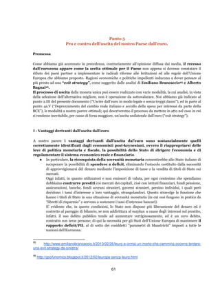 61
Punto 5
Pro e contro dell'uscita del nostro Paese dall'euro.
Premessa
Come abbiamo già accennato in precedenza, contrariamente all’opinione diffusa dai media, il recesso
dall’eurozona appare come la scelta ottimale per il Paese non appena si dovesse constatare il
rifiuto dei paesi partner a implementare le radicali riforme alle Istituzioni ed alle regole dell'Unione
Europea che abbiamo proposto. Ragioni economiche e politiche impellenti inducono a dover pensare al
più presto ad una “exit strategy”, come suggerito dalle analisi di Emiliano Brancaccio95 e Alberto
Bagnai96.
Il processo di uscita dalla moneta unica può essere realizzato con varie modalità, la cui analisi, in vista
della selezione dell’alternativa migliore, non è operazione da sottovalutare. Noi abbiamo già indicato al
punto 2.III del presente documento (“Uscire dall’euro in modo legale e senza troppi danni”), ed in parte al
punto 4a.V (“Deprezzamento del cambio reale italiano e accollo della spesa per interessi da parte della
BCE”), le modalità a nostro parere ottimali; qui descriveremo il processo da mettere in atto nel caso in cui
si rendesse inevitabile, per cause di forza maggiore, un’uscita unilaterale dall’euro (“exit strategy”).
I - Vantaggi derivanti dall’uscita dall’euro
A nostro parere i vantaggi derivanti dall’uscita dal’euro sono sostanzialmente quelli
correttamente identificati dagli economisti post-keynesiani, ovvero il riappropriarsi delle
leve di politica monetaria e fiscale, la possibilità dello Stato di dirigere l’economia e di
regolamentare il sistema economico reale e finanziario.
● In particolare, la riconquista della sovranità monetaria consentirebbe allo Stato italiano di
recuperare la possibilità di spendere a deficit, eliminando l’ostacolo costituito dalla necessità
di approvvigionarsi del denaro mediante l’imposizione di tasse o la vendita di titoli di Stato sui
mercati.
Oggi infatti, in quanto utilizzatori e non emissori di valuta, per ogni centesimo che spendiamo
dobbiamo contrarre prestiti coi mercati dei capitali, cioè con istituti finanziari, fondi pensione,
assicurazioni, banche, fondi sovrani stranieri, governi stranieri, persino individui, i quali però
decidono i tassi d’interesse a loro vantaggio, strangolandoci. Questo stravolge la funzione che
hanno i titoli di Stato in una situazione di sovranità monetaria (in cui essi fungono in pratica da
“libretti di risparmio” e servono a sostenere i tassi d’interesse bancari).
E' evidente che, in queste condizioni, lo Stato non dispone più liberamente del denaro ed è
costretto al pareggio di bilancio, se non addirittura al surplus: a causa degli interessi sul prestito,
infatti, il suo debito pubblico tende ad aumentare vertiginosamente, ed è un vero debito,
contratto con terze persone; di qui la necessità per gli Stati dell'Unione Europea di mantenere il
rapporto deficit/PIL al di sotto dei cosiddetti "parametri di Maastricht" imposti a tutte le
nazioni dell'Eurozona.
95
http://www.emilianobrancaccio.it/2013/02/26/leuro-e-ormai-un-morto-che-cammina-occorre-tentare-
una-exit-strategy-da-sinistra/
96
http://goofynomics.blogspot.it/2012/02/leuropa-senza-leuro.html
 