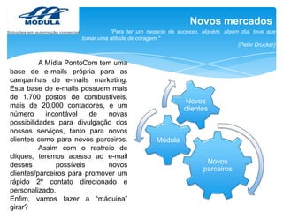 Novos mercados
"Para ter um negócio de sucesso, alguém, algum dia, teve que
tomar uma atitude de coragem."
(Peter Drucker)

A Mídia PontoCom tem uma
base de e-mails própria para as
campanhas de e-mails marketing.
Esta base de e-mails possuem mais
de 1.700 postos de combustíveis,
mais de 20.000 contadores, e um
número
incontável
de
novas
possibilidades para divulgação dos
nossos serviços, tanto para novos
clientes como para novos parceiros.
Assim com o rastreio de
cliques, teremos acesso ao e-mail
desses
possíveis
novos
clientes/parceiros para promover um
rápido 2º contato direcionado e
personalizado.
Enfim, vamos fazer a “máquina”
girar?

Novos
clientes

Módula
Novos
parceiros

 