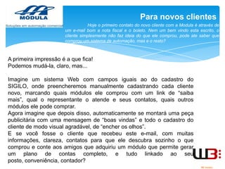 Para novos clientes
Hoje o primeiro contato do novo cliente com a Modula é através de
um e-mail bom a nota fiscal e o boleto. Nem um bem vindo esta escrito, o
cliente simplesmente não faz ideia do que ele comprou, pode ate saber que
comprou um sistema de automação, mas e o resto?

A primeira impressão é a que fica!
Podemos mudá-la, claro, mas...
Imagine um sistema Web com campos iguais ao do cadastro do
SIGILO, onde preencheremos manualmente cadastrando cada cliente
novo, marcando quais módulos ele comprou com um link de “saiba
mais”, qual o representante o atende e seus contatos, quais outros
módulos ele pode comprar.
Agora imagine que depois disso, automaticamente se montará uma peça
publicitária com uma mensagem de “boas vindas” e todo o cadastro do
cliente de modo visual agradável, de “encher os olhos”.
E se você fosse o cliente que recebeu este e-mail, com muitas
informações, clareza, contatos para que ele descubra sozinho o que
comprou e conte aos amigos que adquiriu um módulo que permite gerar
um plano de contas completo, e tudo linkado ao seu
posto, conveniência, contador?

 