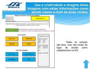 Use a criatividade e imagine belas
imagens com estas informações como
sendo nosso e-mail de boas vindas.

Todos os campos
são fixos, mas vão mudar de
lugar
de
acordo
como
cadastrarmos no W3.

 