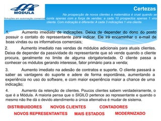 Certezas
Na prospecção de novos clientes a matemática é cruel quando se
conta apenas com a força de vendas: a cada 10 prospectos apenas 1 vira
cliente. Com indicação é diferente: A cada 3 indicações 1 vira cliente.

1.
Aumento imediato de indicações. Deixa de depender do dono do posto
possuir o contato do representante para indicar. Ele irá encaminhar o e-mail de
boas vindas ou os informativos comerciais;
2.
Aumento imediato nas vendas de módulos adicionais para atuais clientes.
Deixa de depender da passividade do representante que só vende quando o cliente
procura, geralmente no limite de alguma obrigatoriedade. O cliente passa a
conhecer os módulos gerando interesse, fator primário para a venda;

3.
Aumento imediato na adesão de contratos e suporte. O cliente passará a
saber as vantagens do suporte e adere de forma espontânea, aumentando a
experiência no uso do software, e com maior experiência maior a chance de uma
indicação;
4.
Aumento da retenção de clientes. Poucos clientes sabem verdadeiramente, o
que é a Módula. A maioria pensa que o SIGILO pertence ao representante e quando o
mesmo não lhe dá o devido atendimento a única alternativa é mudar de sistema.

DISTRIBUIDORES

NOVOS CLIENTES

NOVOS REPRESENTANTES

CONTADORES

MAIS ESTADOS

MODERNIZADO

 