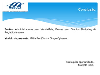 Conclusão.

Fontes: Administradores.com, VendaMais, Exame.com, Omnion Marketing de
Reçlacionamento.
Modelo de proposta: Mídia PontCom – Grupo Cybersul.

Grato pela oportunidade,
Marcelo Silva.

 