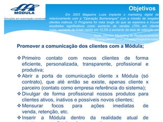 Objetivos
Em 2003 Magazine Luiza implanta o marketing digital de
relacionamento com a "Operação Bumerangue" com a missão de resgatar
clientes inativos. O Programa foi mais longe do que se esperava e trouxe
resultados significativos como aumento de vendas (75% em cliente
ouro), aumento do ticket médio em 12,3% e aumento da taxa de retenção em
13%.
fonte: Omnion Marketing de Reçlacionamento
http://www.omnion.com.br/cases/magazine-luiza/

Promover a comunicação dos clientes com a Módula;

 Primeiro contato com novos clientes de forma
eficiente, personalizada, transparente, profissional e
produtiva;
 Abrir a porta de comunicação cliente x Módula (só
contrato), que até então se existe, apenas cliente x
parceiro (contato como empresa referência do sistema);
 Divulgar de forma profissional nossos produtos para
clientes ativos, inativos e possíveis novos clientes;
 Mensurar
focos
para
ações
imediatas
de
venda, retenção, etc.
 Inserir a Módula dentro da realidade atual de

 