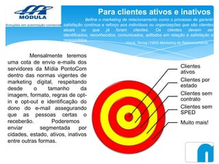 Para clientes ativos e inativos
Define o marketing de relacionamento como o processo de garantir
satisfação contínua e reforço aos indivíduos ou organizações que são clientes
atuais
ou
que
já
foram
clientes.
Os
clientes
devem
ser
identificados, reconhecidos, comunicados, aditados em relação à satisfação e
respondidos.
Vavra, Terryg (1993) Marketing de Relacionamento

Mensalmente teremos
uma cota de envio e-mails dos
servidores da Mídia PontoCom
dentro das normas vigentes de
marketing digital, respeitando
desde
o
tamanho
da
imagem, formato, regras de optin e opt-out e identificação do
dono do e-mail assegurando
que as pessoas certas o
receberão.
Poderemos
enviar
segmentada
por
cidades, estado, ativos, inativos
entre outras formas.

Clientes
ativos
Clientes por
estado
Clientes sem
contrato
Clientes sem
SPED
Muito mais!

 