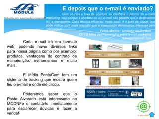 E depois que o e-mail é enviado?
Nem só com a taxa de abertura se identifica o retorno de e-mails
marketing. Isso porque a abertura de um e-mail não garante que o destinatário
leu a mensagem. Outra técnica eficiente, neste caso, é a taxa de clique, que
pode indicar com mais precisão que o consumidor demonstrou interesse pela
mensagem
Felipe Martins - fundador da Dotstore
(2013) Mitos desmascarados sobre e-mail marketing
Administradores.com

Cada e-mail irá em formato
web, podendo haver diversos links
para nossa página como por exemplo:
produtos, vantagens do contrato de
manutenção, treinamentos e muito
mais.
E Mídia PontoCom tem um
sistema de tracking que mostra quem
leu o e-mail e onde ele clicou.
Poderemos saber que o
Posto Alvorada está interessado no
MODNFe e contatá-lo imediatamente
para esclarecer dúvidas e fazer a
venda!

 