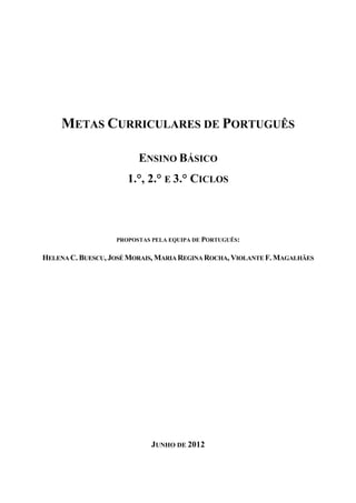 METAS CURRICULARES DE PORTUGUÊS

                         ENSINO BÁSICO
                      1.°, 2.° E 3.° CICLOS



                   PROPOSTAS PELA EQUIPA DE PORTUGUÊS:


HELENA C. BUESCU, JOSÉ MORAIS, MARIA REGINA ROCHA, VIOLANTE F. MAGALHÃES




                            JUNHO DE 2012
 