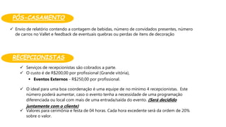 PÓS-CASAMENTO:
 Serviços de recepcionistas são cobrados a parte.
 O custo é de R$200,00 por profissional (Grande vitória),
 Eventos Externos - R$250,00 por profissional.
 O ideal para uma boa coordenação é uma equipe de no mínimo 4 recepcionistas. Este
número poderá aumentar, caso o evento tenha a necessidade de uma programação
diferenciada ou local com mais de uma entrada/saída do evento. (Será decidido
juntamente com o cliente)
 Valores para cerimônia e festa de 04 horas. Cada hora excedente será da ordem de 20%
sobre o valor.
 Envio de relatório contendo a contagem de bebidas, número de convidados presentes, número
de carros no Vallet e feedback de eventuais quebras ou perdas de itens de decoração
RECEPCIONISTAS:
 