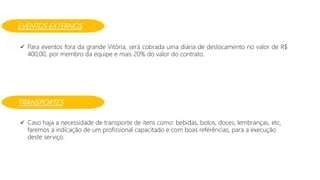 EVENTOS EXTERNOS
 Para eventos fora da grande Vitória, será cobrada uma diária de deslocamento no valor de R$
400,00, por membro da equipe e mais 20% do valor do contrato.
TRANSPORTES
 Caso haja a necessidade de transporte de itens como: bebidas, bolos, doces, lembranças, etc,
faremos a indicação de um profissional capacitado e com boas referências, para a execução
deste serviço.
 