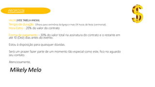 VALOR (VIDE TABELA ANEXA)
Tempo de duração: 01hora para cerimônia da Igreja e mais 04 horas de festa (cerimonial).
Hora Extra – 20% do valor do contrato
Forma de pagamento - 30% do valor total na assinatura do contrato e o restante em
até 10 (Dez) dias antes do evento.
Estou à disposição para quaisquer dúvidas.
Será um prazer fazer parte de um momento tão especial como este, fico no aguardo
seu contato.
Atenciosamente,
Mikely Melo
PROPOSTA
 