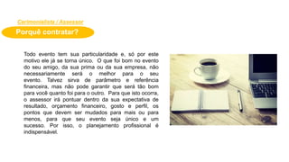 Porquê contratar?
Todo evento tem sua particularidade e, só por este
motivo ele já se torna único. O que foi bom no evento
do seu amigo, da sua prima ou da sua empresa, não
necessariamente será o melhor para o seu
evento. Talvez sirva de parâmetro e referência
financeira, mas não pode garantir que será tão bom
para você quanto foi para o outro. Para que isto ocorra,
o assessor irá pontuar dentro da sua expectativa de
resultado, orçamento financeiro, gosto e perfil, os
pontos que devem ser mudados para mais ou para
menos, para que seu evento seja único e um
sucesso. Por isso, o planejamento profissional é
indispensável.
Cerimonialista / Assessor
 