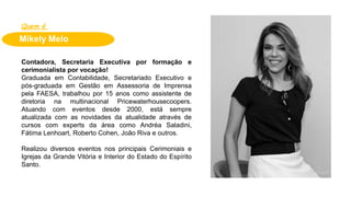 Mikely Melo
Quem é
Contadora, Secretaria Executiva por formação e
cerimonialista por vocação!
Graduada em Contabilidade, Secretariado Executivo e
pós-graduada em Gestão em Assessoria de Imprensa
pela FAESA, trabalhou por 15 anos como assistente de
diretoria na multinacional Pricewaterhousecoopers.
Atuando com eventos desde 2000, está sempre
atualizada com as novidades da atualidade através de
cursos com experts da área como Andréa Saladini,
Fátima Lenhoart, Roberto Cohen, João Riva e outros.
Realizou diversos eventos nos principais Cerimoniais e
Igrejas da Grande Vitória e Interior do Estado do Espírito
Santo.
 