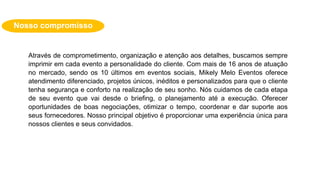 Nosso compromisso
Através de comprometimento, organização e atenção aos detalhes, buscamos sempre
imprimir em cada evento a personalidade do cliente. Com mais de 16 anos de atuação
no mercado, sendo os 10 últimos em eventos sociais, Mikely Melo Eventos oferece
atendimento diferenciado, projetos únicos, inéditos e personalizados para que o cliente
tenha segurança e conforto na realização de seu sonho. Nós cuidamos de cada etapa
de seu evento que vai desde o briefing, o planejamento até a execução. Oferecer
oportunidades de boas negociações, otimizar o tempo, coordenar e dar suporte aos
seus fornecedores. Nosso principal objetivo é proporcionar uma experiência única para
nossos clientes e seus convidados.
 
