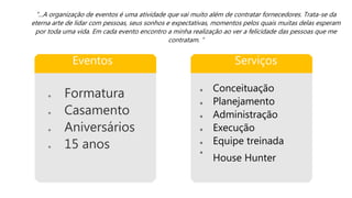 Eventos
 Formatura
 Casamento
 Aniversários
 15 anos
Serviços
 Conceituação
 Planejamento
 Administração
 Execução
 Equipe treinada

House Hunter
“...A organização de eventos é uma atividade que vai muito além de contratar fornecedores. Trata-se da
eterna arte de lidar com pessoas, seus sonhos e expectativas, momentos pelos quais muitas delas esperam
por toda uma vida. Em cada evento encontro a minha realização ao ver a felicidade das pessoas que me
contratam. “
 