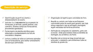  Identificação do perfil do cliente e
dimensionamento do evento;
 Solicitar 2 a 3 ORÇAMENTOS (ou orçamento do
fornecedor já definido, quando possível, caso
contrário, faremos visitas aos fornecedores,
previamente agendados.)
 Fornecimento de planilha eletrônica para
elaboração e acompanhamento da lista de
convidados e despesas;
 Leitura e análise de todos os contratos assinados
com os fornecedores, para melhor entendimento
dos serviços contratados;
Descrição do serviço
 Organização da logística para convidados de fora.
 Reunião ou contato com todos os profissionais
contratados antes do evento para garantir que tudo
esteja impecável e que as entregas e montagens
sejam realizadas nos horários previstos;
 Definição do cronograma do casamento, junto com
os noivos. Onde posicionamos todos os detalhes da
montagem, da cerimônia e da Festa
 Reuniões com os noivos ao longo do período que
anteceder o casamento, para alinharmos todos os
detalhes do grande dia.
 