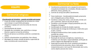 (Coordenação da Cerimônia – quando permitido pela igreja)
 Ensaio do cortejo na igreja/local da cerimônia se a noiva
assim desejar e se permitido pela igreja;
 Chegamos na Igreja com uma hora antes do início da
cerimônia;
 Posicionamento de missais;
 Recepção dos convidados, pais, padrinhos e crianças
(Damas e pajens) no local da cerimônia;
 Reserva de bancos na cerimônia conforme a vontade dos
noivos;
 Colocar as boutonniéres nos padrinhos, Pais e Noivo;
 Montagem do cortejo, entrada da Noiva e supervisão de
toda a cerimônia até o encerramento;
EQUIPE  Coordenamos juntamente com a equipe do cerimonial a
recepção/acomodação dos convidados; Atenção especial a
deficiente, idosos, grávidas, etc.;
 Controle do serviço de buffet e atendimento.

 Fotos tradicionais - Coordenação/orientação juntamente
com o fotógrafo para as fotos oficiais;
 Coordenar a dança dos noivos, corte do bolo, brinde com
pais e padrinhos, abertura da pista de dança.
 Coordenar a hora de jogar o buquê juntamente com o DJ,
Fotografo e Filmagem;
 Coordenação da entrada de atrações especiais;
 Coordenação de entrega das lembranças e ticket alívio para
os pés, e outros;
 Entrega de lembrancinhas e bem casados conforme a
vontade dos noivos;
 Etiquetagem dos presentes;
 Resolução de eventuais emergências, imprevistos ou
incidentes com discrição e responsabilidade; verificação do
asseio e higiene das dependências do local;
 Supervisão do evento até o final: conferência de bebidas e
encaminhamento dos presentes, doces e bolo pelas
recepcionistas para o carro que for direcionado, bem como,
outros objetos pessoais dos noivos.
Cerimonial religioso
Cerimonial na festa
 