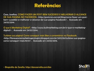 Referências
Casa, Josefina. COMO FAZER UM POST BEM SUCEDIDO E MELHORAR O ALCANCE
DE SUA PÁGINA NO FACEBOOK. <http://postcron.com/pt/blog/como-fazer-um-postbem-sucedido-e-melhorar-o-alcance-de-sua-pagina-facebook/> . Acessado em
24/02/2014.
O que é Marketing Digital?. <http://www.bullmarketing.com.br/o-que-e-marketingdigital/> . Acessado em 24/02/2014.
Turbine sua página! Como conseguir mais likes e comentários no Facebook .
<http://floressenciamarketingecologico.blogspot.com.br/2012/06/turbine-sua-paginacomo-conseguir-mais.html/> . Acessado em 24/02/2014.

- Biografia de Zarella: http://danzarrella.com/bio

 