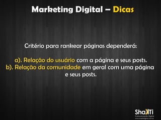 Marketing Digital – Dicas

Critério para rankear páginas dependerá:
a). Relação do usuário com a página e seus posts.
b). Relação da comunidade em geral com uma página
e seus posts.

 