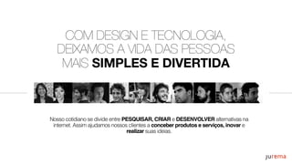 COM DESIGN E TECNOLOGIA,
DEIXAMOS A VIDA DAS PESSOAS
MAIS SIMPLES E DIVERTIDA
Nosso cotidiano se divide entre PESQUISAR, CRIAR e DESENVOLVER alternativas na
internet. Assim ajudamos nossos clientes a conceber produtos e serviços, inovar e
realizar suas ideias.
 