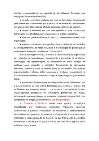 crenças e tecnologias em um contexto de aprendizagem, formando uma
ecologia da informação (Nardi1999).
♦ concebe a atividade realizada por meio da tecnologia, caracterizada
pela diversidade, contínua evolução e sentido de localidade em certo contexto
em que aspectos sócioculturais, afetivos, cognitivos e técnicos co-evoluem.
♦ requer a existência de uma interdependência entre os recursos
tecnológicos e as atividades, com as adaptações e ajustes necessários;
♦ propicia a gestão da informação segundo critérios pré-estabelecidos de
organização.
♦ propicia, por meio dos recursos disponíveis no ambiente, as interações
e, consequentemente, as trocas individuais e a constituição de grupos que se
desenvolvem, interagem, pesquisam e criam produtos.
Nessa abordagem de EaD, o ensinar é representado pela organização
de

situações de aprendizagem, planejamento e proposição de atividades,

identificação das representações do pensamento do aluno, atuação do
professor como mediador e orientador, fornecimento

de

informações

relevantes, incentivo à busca de distintas fontes de informações, realização de
experimentações, reflexão sobre processos e produtos, favorecimento à
formalização de conceitos, interaprendizagem e aprendizagem significativa do
aluno.
A educação a distância nessa abordagem relaciona-se diretamente com
o desenvolvimento de uma cultura tecnológica que promova a atuação dos
profissionais em ambientes virtuais, o que requer a composição de equipes
interdisciplinares constituídas por educadores, profissionais de

design,

programação e desenvolvimento de ambientes computacionais para EaD, com
competência na criação, gerenciamento e uso desses ambient
A

Educação

mediatizada

por

a

Distância

multimeios

sendo

uma

(materiais

prática
impressos,

pedagógica
recursos

audiovisuais e tutoria), proporciona ao educando a possibilidadede
desenvolver um processo de auto-aprendizagem de acordo com seus
interesses e disponibilidade de horário, já que transcende ao modelo
convencional de educação que se efetiva em um único espaço fisico
estabelecido: a escola.

 
