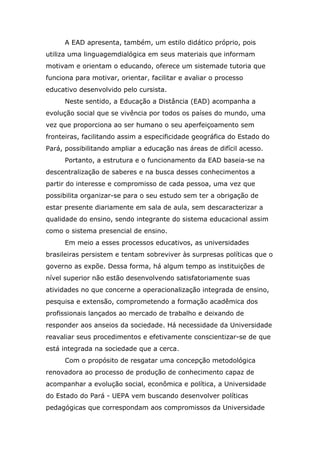 A EAD apresenta, também, um estilo didático próprio, pois
utiliza uma linguagemdialógica em seus materiais que informam
motivam e orientam o educando, oferece um sistemade tutoria que
funciona para motivar, orientar, facilitar e avaliar o processo
educativo desenvolvido pelo cursista.
Neste sentido, a Educação a Distância (EAD) acompanha a
evolução social que se vivência por todos os países do mundo, uma
vez que proporciona ao ser humano o seu aperfeiçoamento sem
fronteiras, facilitando assim a especificidade geográfica do Estado do
Pará, possibilitando ampliar a educação nas áreas de difícil acesso.
Portanto, a estrutura e o funcionamento da EAD baseia-se na
descentralização de saberes e na busca desses conhecimentos a
partir do interesse e compromisso de cada pessoa, uma vez que
possibilita organizar-se para o seu estudo sem ter a obrigação de
estar presente diariamente em sala de aula, sem descaracterizar a
qualidade do ensino, sendo integrante do sistema educacional assim
como o sistema presencial de ensino.
Em meio a esses processos educativos, as universidades
brasileiras persistem e tentam sobreviver às surpresas políticas que o
governo as expõe. Dessa forma, há algum tempo as instituições de
nível superior não estão desenvolvendo satisfatoriamente suas
atividades no que concerne a operacionalização integrada de ensino,
pesquisa e extensão, comprometendo a formação acadêmica dos
profissionais lançados ao mercado de trabalho e deixando de
responder aos anseios da sociedade. Há necessidade da Universidade
reavaliar seus procedimentos e efetivamente conscientizar-se de que
está integrada na sociedade que a cerca.
Com o propósito de resgatar uma concepção metodológica
renovadora ao processo de produção de conhecimento capaz de
acompanhar a evolução social, econômica e política, a Universidade
do Estado do Pará - UEPA vem buscando desenvolver políticas
pedagógicas que correspondam aos compromissos da Universidade

 