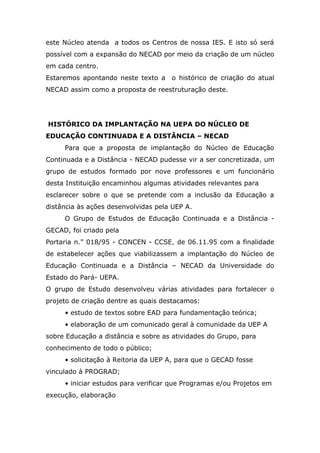 este Núcleo atenda a todos os Centros de nossa IES. E isto só será
possível com a expansão do NECAD por meio da criação de um núcleo
em cada centro.
Estaremos apontando neste texto a

o histórico de criação do atual

NECAD assim como a proposta de reestruturação deste.

HISTÓRICO DA IMPLANTAÇÃO NA UEPA DO NÚCLEO DE
EDUCAÇÃO CONTINUADA E A DISTÂNCIA – NECAD
Para que a proposta de implantação do Núcleo de Educação
Continuada e a Distância - NECAD pudesse vir a ser concretizada, um
grupo de estudos formado por nove professores e um funcionário
desta Instituição encaminhou algumas atividades relevantes para
esclarecer sobre o que se pretende com a inclusão da Educação a
distância às ações desenvolvidas pela UEP A.
O Grupo de Estudos de Educação Continuada e a Distância GECAD, foi criado pela
Portaria n." 018/95 - CONCEN - CCSE, de 06.11.95 com a finalidade
de estabelecer ações que viabilizassem a implantação do Núcleo de
Educação Continuada e a Distância – NECAD da Universidade do
Estado do Pará- UEPA.
O grupo de Estudo desenvolveu várias atividades para fortalecer o
projeto de criação dentre as quais destacamos:
• estudo de textos sobre EAD para fundamentação teórica;
• elaboração de um comunicado geral à comunidade da UEP A
sobre Educação a distância e sobre as atividades do Grupo, para
conhecimento de todo o público;
• solicitação à Reitoria da UEP A, para que o GECAD fosse
vinculado à PROGRAD;
• iniciar estudos para verificar que Programas e/ou Projetos em
execução, elaboração

 