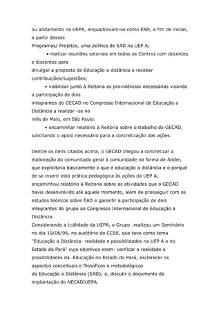 ou andamento na UEPA, enquadravam-se como EAD, a fim de iniciar,
a partir desses
Programas/ Projetos, uma política de EAD na UEP A;
• realizar reuniões setoriais em todos os Centros com docentes
e discentes para
divulgar a proposta de Educação a distância e receber
contribuições/sugestões;
• viabilizar junto à Reitoria as providências necessárias visando
a participação de dois
integrantes do GECAD no Congresso Internacional de Educação a
Distância a realizar -se no
mês de Maio, em São Paulo;
• encaminhar relatório à Reitoria sobre o trabalho do GECAD,
solicitando o apoio necessário para a concretização das ações.
Dentre os itens citados acima, o GECAD chegou a concretizar a
elaboração do comunicado geral à comunidade na forma de folder,
que explicitava basicamente o que é educação a distância e o porquê
de se inserir esta prática pedagógica às ações da UEP A;
encaminhou relatório à Reitoria sobre as atividades que o GECAD
havia desenvolvido até aquele momento, além de prosseguir com os
estudos teóricos sobre EAD e garantir a participação de dois
integrantes do grupo ao Congresso Internacional de Educação a
Distância.
Considerando a teálídade da UEPA, o Grupo- realizou um Seminário
no dia 19/06/96, no auditório do CCSE, que teve como tema
"Educação a Distância: realidade e possibilidades na UEP A e no
Estado do Pará" cujo objetivos eram: verificar a realidade e
possibilidades da. Educação no Estado do Pará; esclarecer os
aspectos conceituais e filosóficos e metodológicos
da Educação a Distância (EAD); e, discutir o documento de
implantação do NECADIUEPA.

 