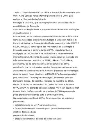 r Após o I Seminário de EAD na UEPA, a Instituição foi convidada pela
Prof'. Maria Cândida Forte a formar parceria junto à UFPA, para
realizar a I Jornada Pedagógica de
Educação a Distância, que visava proporcionar discussões sob as
possibilidades da Educação
a distância na Região Norte e propiciar o intercâmbio com instituições
de nível nacional e
internacional, sendo realizada concornitantemente com o I Encontro
Norte da Associação Brasileira de Educação a Distância! ABED e, II
Encontro Estadual de Educação a Distância, promovido pela DEMEC E
SEDUC. O GECAD com o apoio das Pró-reitorias de Graduação e
Extensão assumiu a parceria junto a UFPA, visando também a
divulgação do GECADIUEP A na Instituição e o reconhecimento
interinstitucional. O evento de caráter internacional foi realizado em
três locais distintos: auditório da FIEPA, UFPA e. CCSEIUEPA e,
desenvolveu-se no período de 06 a 10 de outubro de 1996.
ressaltando que os outros dois eventos deram continuidade as suas
atividades no auditório da FIEPA. Como os trabalhos de coordenação
dos mini-cursos foram divididos, o GECADIUEP A ficou responsável
pelo mini-curso ''Tecnologia na Educação", ministrado pelo Prof
Donaciano Crespo, da Espanha, realizado no auditório do CCSE.
No dia 08.10.96, na sala de EAD do Centro de Letras e Artes da
UFPA, a UEPA foi atendida pelos consultores Prof Henri Bouché e Prof
Ricardo Marin Ibafíez, estando na ocasião o GECAD representado
pelos professores Luzenilda Sato e Emmanuel Cunha.
Na consultoria específica à UEP A, foram sugeridas as seguintes
prioridades:
• estabelecimento de um Programa de ações;
• formação de recursos humanos para: produção de material
didático; teoria da EAD;
preparação de tutores;
• produção de material didático de todos os níveis;

 