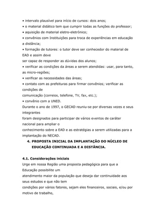 • intervalo plausível para início de cursos: dois anos;
• o material didático tem que cumprir todas as funções do professor;
• aquisição de material eletro-eletrônico;
• convênios com Instituições para troca de experiências em educação
a distância;
• formação de tutores: o tutor deve ser conhecedor do material de
EAD e assim deve
ser capaz de responder as dúvidas dos alunos;
• verificar as condições da áreas a serem atendidas: usar, para tanto,
as micro-regiões;
• verificar as necessidades das áreas;
• contato com as prefeituras para firmar convênios; verificar as
condições de
comunicação (correios, telefone, TV, fax, etc.);
• convênio com a UNED.
Durante o ano de 1997, o GECAD reuniu-se por diversas vezes e seus
integrantes
foram designados para participar de vários eventos de caráter
nacional para ampliar o
conhecimento sobre a EAD e as estratégias a serem utilizadas para a
implantação do NECAD.
4. PROPOSTA INICIAL DA IMPLANTAÇÃO DO NÚCLEO DE
EDUCAÇÃO CONTINUADA E A DISTÂNCIA.
4.1. Considerações iniciais
Urge em nossa Região uma proposta pedagógica para que a
Educação possibilite um
atendimento maior da população que deseja dar continuidade aos
seus estudos e que não tem
condições por vários fatores, sejam eles financeiros, sociais, e/ou por
motivo de trabalho,

 