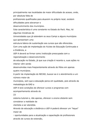 principalmente nas localidades de maior dificuldade de acesso, onde,
por absoluta falta de
profissionais qualificados para atuarem no próprio local, existem
dificuldades para alavancar o
desenvolvimento dos municípios.
Esta característica é uma constante no Estado do Pará. Mas, há
algumas iniciativas de
Universidades que já estendem os seus Campi a alguns municípios
que apresentam uma
estrutura básica de sustentação aos cursos que são oferecidos.
Com uma ação de implantação do Núcleo de Educação Continuada e
a Distância, a
UEP A deverá se firmar como Instituição preocupada com a
regionalização e desenvolvimento
da educação no Estado, já que sua criação é recente e, suas ações no
interior vêm sendo
desenvolvidas mais freqüentemente através de Pólos em apenas
quatro municípios.
A partir da implantação do NECAD, buscar-se-á o atendimento a um
número maior de
municípios, sem que a educação perca em qualidade, pois através da
metodologia de EAD a
UEP A terá condições de oferecer cursos e programas com
acompanhamento através do
23
sistema tutorial e, não apenas, oferecer o ensino distante sem
considerar a realidade da
clientela a ser atendida.
Através da educação a distância a UEP A poderá oferecer um "leque"
maior de
r oportunidades para a atualização e capacitação de profissionais
através de cursos de extensão,

 