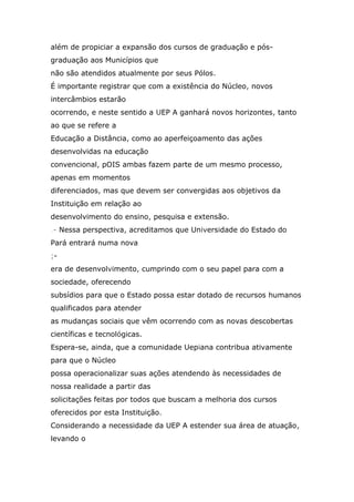 além de propiciar a expansão dos cursos de graduação e pósgraduação aos Municípios que
não são atendidos atualmente por seus Pólos.
É importante registrar que com a existência do Núcleo, novos
intercâmbios estarão
ocorrendo, e neste sentido a UEP A ganhará novos horizontes, tanto
ao que se refere a
Educação a Distância, como ao aperfeiçoamento das ações
desenvolvidas na educação
convencional, pOIS ambas fazem parte de um mesmo processo,
apenas em momentos
diferenciados, mas que devem ser convergidas aos objetivos da
Instituição em relação ao
desenvolvimento do ensino, pesquisa e extensão.
.- Nessa perspectiva, acreditamos que Universidade do Estado do
Pará entrará numa nova
;era de desenvolvimento, cumprindo com o seu papel para com a
sociedade, oferecendo
subsídios para que o Estado possa estar dotado de recursos humanos
qualificados para atender
as mudanças sociais que vêm ocorrendo com as novas descobertas
científicas e tecnológicas.
Espera-se, ainda, que a comunidade Uepiana contribua ativamente
para que o Núcleo
possa operacionalizar suas ações atendendo às necessidades de
nossa realidade a partir das
solicitações feitas por todos que buscam a melhoria dos cursos
oferecidos por esta Instituição.
Considerando a necessidade da UEP A estender sua área de atuação,
levando o

 