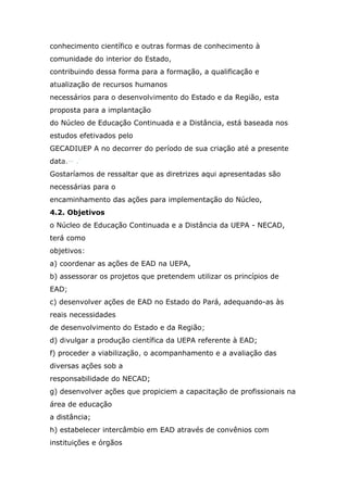 conhecimento científico e outras formas de conhecimento à
comunidade do interior do Estado,
contribuindo dessa forma para a formação, a qualificação e
atualização de recursos humanos
necessários para o desenvolvimento do Estado e da Região, esta
proposta para a implantação
do Núcleo de Educação Continuada e a Distância, está baseada nos
estudos efetivados pelo
GECADIUEP A no decorrer do período de sua criação até a presente
data.~ .'
Gostaríamos de ressaltar que as diretrizes aqui apresentadas são
necessárias para o
encaminhamento das ações para implementação do Núcleo,
4.2. Objetivos
o Núcleo de Educação Continuada e a Distância da UEPA - NECAD,
terá como
objetivos:
a) coordenar as ações de EAD na UEPA,
b) assessorar os projetos que pretendem utilizar os princípios de
EAD;
c) desenvolver ações de EAD no Estado do Pará, adequando-as às
reais necessidades
de desenvolvimento do Estado e da Região;
d) divulgar a produção científica da UEPA referente à EAD;
f) proceder a viabilização, o acompanhamento e a avaliação das
diversas ações sob a
responsabilidade do NECAD;
g) desenvolver ações que propiciem a capacitação de profissionais na
área de educação
a distância;
h) estabelecer intercâmbio em EAD através de convênios com
instituições e órgãos

 