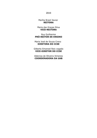 2010
Marília Brasil Xavier
REITORA
Maria das Graças Silva
VICE-REITORA
Ruy Guilherme
PRÓ-REITOR DE ENSINO
Maria José de Souza Cravo
DIRETORA DO CCSE
Gilberto Emanoel Reis vogado
VICE-DIRETOR DO CCSE
Aldeniza de Oliveira Ximenes
COORDENADORA DA UAB

 