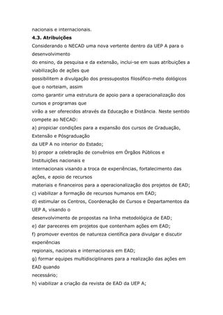 nacionais e internacionais.
4.3. Atribuições
Considerando o NECAD uma nova vertente dentro da UEP A para o
desenvolvimento
do ensino, da pesquisa e da extensão, inclui-se em suas atríbuições a
viabilização de ações que
possibilitem a divulgação dos pressupostos filosófico-meto dológicos
que o norteiam, assim
como garantir uma estrutura de apoio para a operacionalização dos
cursos e programas que
virão a ser oferecidos através da Educação e Distância. Neste sentido
compete ao NECAD:
a) propiciar condições para a expansão dos cursos de Graduação,
Extensão e Pósgraduação
da UEP A no interior do Estado;
b) propor a celebração de convênios em Órgãos Públicos e
Instituições nacionais e
internacionais visando a troca de experiências, fortalecimento das
ações, e apoio de recursos
materiais e financeiros para a operacionalização dos projetos de EAD;
c) viabilizar a formação de recursos humanos em EAD;
d) estimular os Centros, Coordenação de Cursos e Departamentos da
UEP A, visando o
desenvolvimento de propostas na linha metodológica de EAD;
e) dar pareceres em projetos que contenham ações em EAD;
f) promover eventos de natureza científica para divulgar e discutir
experiências
regionais, nacionais e internacionais em EAD;
g) formar equipes multidisciplinares para a realização das ações em
EAD quando
necessário;
h) viabilizar a criação da revista de EAD da UEP A;

 