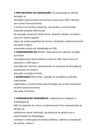 • PRÓ-REITORIA DE GRADUAÇÃO: há necessidade do NECAD
abranger as
atividades desenvolvidas nos diversos cursos que a UEP A oferece,
sem onerar financeiramente
a nenhum dos Centros existentes, sem perder a sua dimensão
enquanto proposta diferenciada
da educação presencial. Desta forma, estando o Núcleo vinculado a
uma Pró- Reitoria poderá
dispor de verbas específicas da mesma, facilitando o desenvolvimento
das ações a serem
executadas através da metodologia de EAD.
• COORDENAÇÃO DO NECAD: responsável em viabilizar as ações
que forem
necessárias para operacionalizar cursos em EAD, assim como de
estruturar a UEPA para a
promoção dos mesmos, contemplando os interesses de formação de
profissionais em saúde e
educação no Estado do Pará.
• SECRETARIA EXECUTIVA: subsidiar as atividades do NECAD,
organizando,
registrando e, encaminhando documentação que se fizer necessária
ao pleno desenvolvimento
das ações do Núcleo.
"
• COORDENAÇÃO PEDAGÓGICA: responsável em adequar à
metodologia de
EAD às propostas de cursos e programas que forem apresentados ao
NECAD por
profissionais desta Instituição, ajustando-as de acordo com a
especificidade da metodologia;
coordenar a elaboração de material didático; viabilizar a preparação
de tutores; indicar a

 