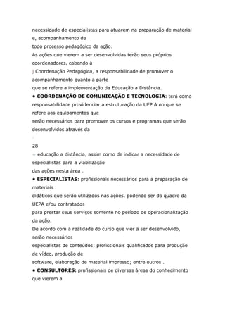 necessidade de especialistas para atuarem na preparação de material
e, acompanhamento de
todo processo pedagógico da ação.
As ações que vierem a ser desenvolvidas terão seus próprios
coordenadores, cabendo à
j Coordenação Pedagógica, a responsabilidade de promover o
acompanhamento quanto a parte
que se refere a implementação da Educação a Distância.
• COORDENAÇÃO DE COMUNICAÇÃO E TECNOLOGIA: terá como
responsabilidade providenciar a estruturação da UEP A no que se
refere aos equipamentos que
serão necessários para promover os cursos e programas que serão
desenvolvidos através da
r
28
= educação a distância, assim como de indicar a necessidade de
especialistas para a viabilização
das ações nesta área .
• ESPECIALISTAS: profissionais necessários para a preparação de
materiais
didáticos que serão utilizados nas ações, podendo ser do quadro da
UEPA e/ou contratados
para prestar seus serviços somente no período de operacionalização
da ação.
De acordo com a realidade do curso que vier a ser desenvolvido,
serão necessários
especialistas de conteúdos; profissionais qualificados para produção
de vídeo, produção de
software, elaboração de material impresso; entre outros .
• CONSULTORES: profissionais de diversas áreas do conhecimento
que vierem a

 