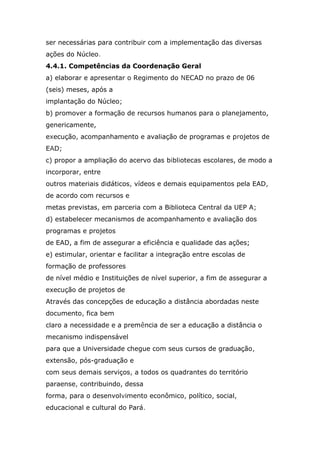 ser necessárias para contribuir com a implementação das diversas
ações do Núcleo.
4.4.1. Competências da Coordenação Geral
a) elaborar e apresentar o Regimento do NECAD no prazo de 06
(seis) meses, após a
implantação do Núcleo;
b) promover a formação de recursos humanos para o planejamento,
genericamente,
execução, acompanhamento e avaliação de programas e projetos de
EAD;
c) propor a ampliação do acervo das bibliotecas escolares, de modo a
incorporar, entre
outros materiais didáticos, vídeos e demais equipamentos pela EAD,
de acordo com recursos e
metas previstas, em parceria com a Biblioteca Central da UEP A;
d) estabelecer mecanismos de acompanhamento e avaliação dos
programas e projetos
de EAD, a fim de assegurar a eficiência e qualidade das ações;
e) estimular, orientar e facilitar a integração entre escolas de
formação de professores
de nível médio e Instituições de nível superior, a fim de assegurar a
execução de projetos de
Através das concepções de educação a distância abordadas neste
documento, fica bem
claro a necessidade e a premência de ser a educação a distância o
mecanismo indispensável
para que a Universidade chegue com seus cursos de graduação,
extensão, pós-graduação e
com seus demais serviços, a todos os quadrantes do território
paraense, contribuindo, dessa
forma, para o desenvolvimento econômico, político, social,
educacional e cultural do Pará.

 