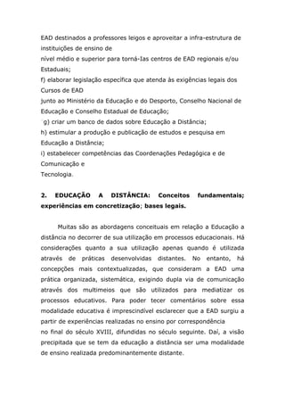 EAD destinados a professores leigos e aproveitar a infra-estrutura de
instituições de ensino de
nível médio e superior para torná-Ias centros de EAD regionais e/ou
Estaduais;
f) elaborar legislação específica que atenda às exigências legais dos
Cursos de EAD
junto ao Ministério da Educação e do Desporto, Conselho Nacional de
Educação e Conselho Estadual de Educação;
"g) criar um banco de dados sobre Educação a Distância;
h) estimular a produção e publicação de estudos e pesquisa em
Educação a Distância;
i) estabelecer competências das Coordenações Pedagógica e de
Comunicação e
Tecnologia.
2.

EDUCAÇÃO

A

DISTÂNCIA:

Conceitos

fundamentais;

experiências em concretização; bases legais.
Muitas são as abordagens conceituais em relação a Educação a
distância no decorrer de sua utilização em processos educacionais. Há
considerações quanto a sua utilização apenas quando é utilizada
através

de

práticas

desenvolvidas

distantes.

No

entanto,

há

concepções mais contextualizadas, que consideram a EAD uma
prática organizada, sistemática, exigindo dupla via de comunicação
através dos multimeios que são utilizados para mediatizar os
processos educativos. Para poder tecer comentários sobre essa
modalidade educativa é imprescindível esclarecer que a EAD surgiu a
partir de experiências realizadas no ensino por correspondência
no final do século XVIII, difundidas no século seguinte. Daí, a visão
precipitada que se tem da educação a distância ser uma modalidade
de ensino realizada predominantemente distante.

 