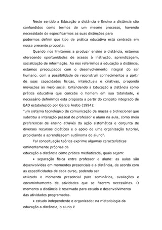 Neste sentido a Educação a distância e Ensino a distância são
confundidos

como

termos

de

um

mesmo

processo,

havendo

necessidade de especificarmos as suas distinções para
podermos definir que tipo de prática educativa está centrada em
nossa presente proposta.
Quando nos limitamos a produzir ensino a distância, estamos
oferecendo oportunidades de acesso à instrução, aprendizagem,
socialização de informação. Ao nos referirmos à educação a distância,
estamos

preocupados

com

o desenvolvimento

integral

do ser

humano, com a possibilidade de reconstruir conhecimentos a partir
de suas capacidades fisicas, intelectuais e criativas, propondo
inovações ao meio social. Entendendo a Educação a distância como
prática educativa que concebe o homem em sua totalidade, é
necessário definirmos esta proposta a partir do conceito integrado de
EAD estabelecido por Garcia Aretio (1994):
"um sistema tecnológico de comunicação de massa e bidirecional que
substitui a interação pessoal de professor e aluno na aula, como meio
preferencial de ensino através da ação sistemática e conjunta de
diversos recursos didáticos e o apoio de uma organização tutorial,
propiciando a aprendizagem autônoma do aluno".
Tal conceituação teórica exprime algumas características
eminentemente próprias da
educação a distância como prática mediatizada, quais sejam:
• separação fisica entre professor e aluno: as aulas são
desenvolvidas em momentos presenciais e a distância, de acordo com
as especificidades de cada curso, podendo ser
utilizado o momento presencial para seminários, avaliações e
encaminhamento de atividades que se fizerem necessárias. O
momento a distância é reservado para estudo e desenvolvimento
das atividades programadas.
• estudo independente e organizado: na metodologia da
educação a distância, o aluno é

 