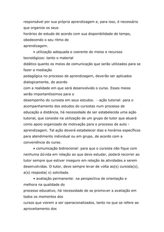 responsável por sua própria aprendizagem e, para isso, é necessário
que organize os seus
horários de estudo de acordo com sua disponibilidade de tempo,
obedecendo o seu ritmo de
aprendizagem.
• utilização adequada e coerente de meios e recursos
tecnológicos: tanto o material
didático quanto os meios de comunicação que serão utilizados para se
fazer a mediação
pedagógica no processo de aprendizagem, deverão ser aplicados
dialogicamente, de acordo
com a realidade em que será desenvolvido o curso. Esses meios
serão importantíssimos para o
desempenho do cursista em seus estudos. +·ação tutorial: para o
acompanhamento dos estudos do cursistas num processo de
educação a distância, há necessidade de ser estabelecida uma ação
tutorial, que consiste na utilização de um grupo de tutor que atuará
como apoio organizado de motivação para o processo de auto aprendizagem. Tal ação deverá estabelecer dias e horários específicos
para atendimento individual ou em grupo, de acordo com a
conveniência do curso.
• comunicação bidirecional: para que o cursista não fique com
nenhuma dúvida em relação ao que deve estudar, poderá recorrer ao
tutor sempre que estiver inseguro em relação às atividades a serem
desenvolvidas. O tutor, deve sempre levar de volta ao(s) cursista(s),
a(s) resposta( s) solicitada.
• avaliação permanente: na perspectiva de orientação e
melhora na qualidade do
processo educativo, há necessidade de se promover a avaliação em
todos os momentos dos
cursos que vierem a ser operacionalizados, tanto no que se refere ao
aproveitamento dos

 